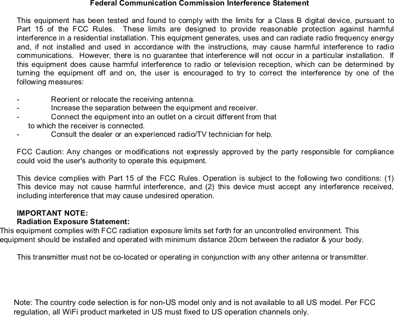 Federal Communication Commission Interference Statement  This equipment has been tested and found to comply with the limits for a Class B digital device, pursuant to Part 15 of the FCC Rules.  These limits are designed to provide reasonable protection against harmful interference in a residential installation. This equipment generates, uses and can radiate radio frequency energy and, if not installed and used in accordance with the instructions, may cause harmful interference to radio communications.  However, there is no guarantee that interference will not occur in a particular installation.  If this equipment does cause harmful interference to radio or television reception, which can be determined by turning the equipment off and on, the user is encouraged to try to correct the interference by one of the following measures:  -  Reorient or relocate the receiving antenna. -  Increase the separation between the equipment and receiver. -  Connect the equipment into an outlet on a circuit different from that to which the receiver is connected. -  Consult the dealer or an experienced radio/TV technician for help.  FCC Caution: Any changes or modifications not expressly approved by the party responsible for compliance could void the user&apos;s authority to operate this equipment.  This device complies with Part 15 of the FCC Rules. Operation is subject to the following two conditions: (1) This device may not cause harmful interference, and (2) this device must accept any interference received, including interference that may cause undesired operation.  IMPORTANT NOTE: Radiation Exposure Statement: This equipment complies with FCC radiation exposure limits set forth for an uncontrolled environment. This equipment should be installed and operated with minimum distance 20cm between the radiator &amp; your body.  This transmitter must not be co-located or operating in conjunction with any other antenna or transmitter.  Note: The country code selection is for non-US model only and is not available to all US model. Per FCC regulation, all WiFi product marketed in US must fixed to US operation channels only. 