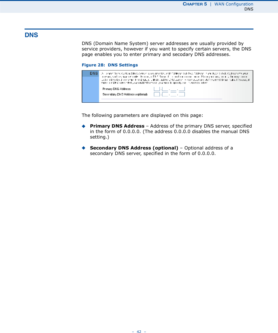 ÝØßÐÌÛÎ ë  |  WAN ConfigurationDNS   42   ÜÒÍDNS (Domain Name System) server addresses are usually provided by service providers, however if you want to specify certain servers, the DNS page enables you to enter primary and secodary DNS addresses.Figure 28:  DNS Settings The following parameters are displayed on this page:Primary DNS Address   Address of the primary DNS server, specified in the form of 0.0.0.0. (The address 0.0.0.0 disables the manual DNS setting.)Secondary DNS Address (optional)   Optional address of a secondary DNS server, specified in the form of 0.0.0.0.