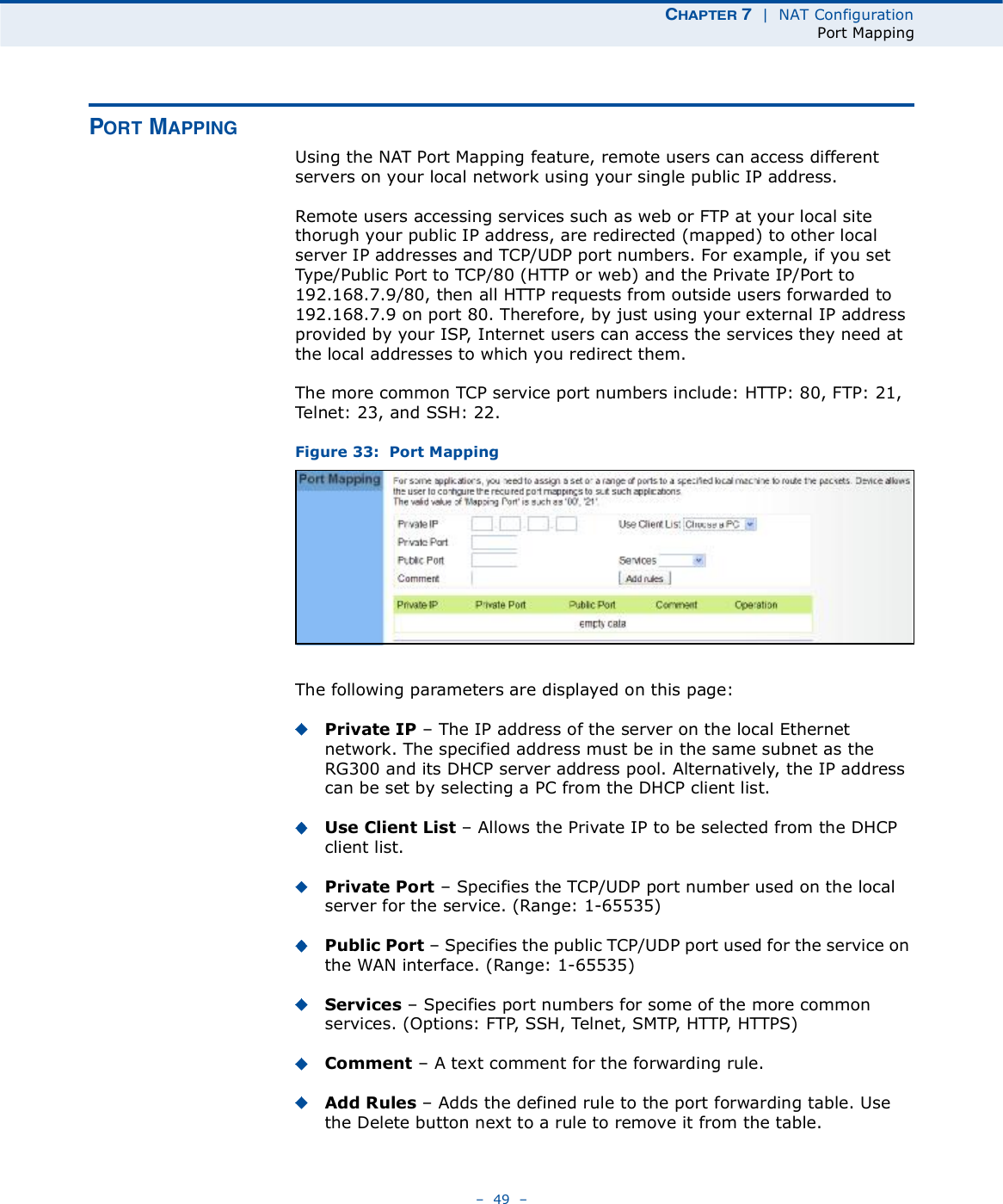 ÝØßÐÌÛÎ é  |  NAT ConfigurationPort Mapping   49   ÐÑÎÌ ÓßÐÐ×ÒÙUsing the NAT Port Mapping feature, remote users can access different servers on your local network using your single public IP address.Remote users accessing services such as web or FTP at your local site thorugh your public IP address, are redirected (mapped) to other local server IP addresses and TCP/UDP port numbers. For example, if you set Type/Public Port to TCP/80 (HTTP or web) and the Private IP/Port to 192.168.7.9/80, then all HTTP requests from outside users forwarded to 192.168.7.9 on port 80. Therefore, by just using your external IP address provided by your ISP, Internet users can access the services they need at the local addresses to which you redirect them.The more common TCP service port numbers include: HTTP: 80, FTP: 21, Telnet: 23, and SSH: 22.Figure 33:  Port MappingThe following parameters are displayed on this page:Private IP   The IP address of the server on the local Ethernet network. The specified address must be in the same subnet as the RG300 and its DHCP server address pool. Alternatively, the IP address can be set by selecting a PC from the DHCP client list. Use Client List   Allows the Private IP to be selected from the DHCP client list.Private Port   Specifies the TCP/UDP port number used on the local server for the service. (Range: 1-65535)Public Port   Specifies the public TCP/UDP port used for the service on the WAN interface. (Range: 1-65535)Services   Specifies port numbers for some of the more common services. (Options: FTP, SSH, Telnet, SMTP, HTTP, HTTPS)Comment   A text comment for the forwarding rule.Add Rules   Adds the defined rule to the port forwarding table. Use the Delete button next to a rule to remove it from the table.
