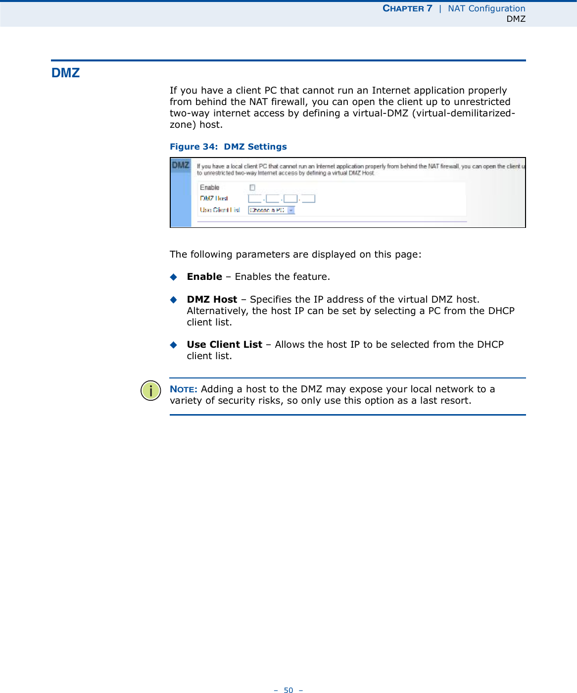 ÝØßÐÌÛÎ é  |  NAT ConfigurationDMZ   50   ÜÓÆIf you have a client PC that cannot run an Internet application properly from behind the NAT firewall, you can open the client up to unrestricted two-way internet access by defining a virtual-DMZ (virtual-demilitarized-zone) host.Figure 34:  DMZ SettingsThe following parameters are displayed on this page:Enable   Enables the feature.DMZ Host   Specifies the IP address of the virtual DMZ host. Alternatively, the host IP can be set by selecting a PC from the DHCP client list. Use Client List   Allows the host IP to be selected from the DHCP client list.ÒÑÌÛæ Adding a host to the DMZ may expose your local network to a variety of security risks, so only use this option as a last resort.