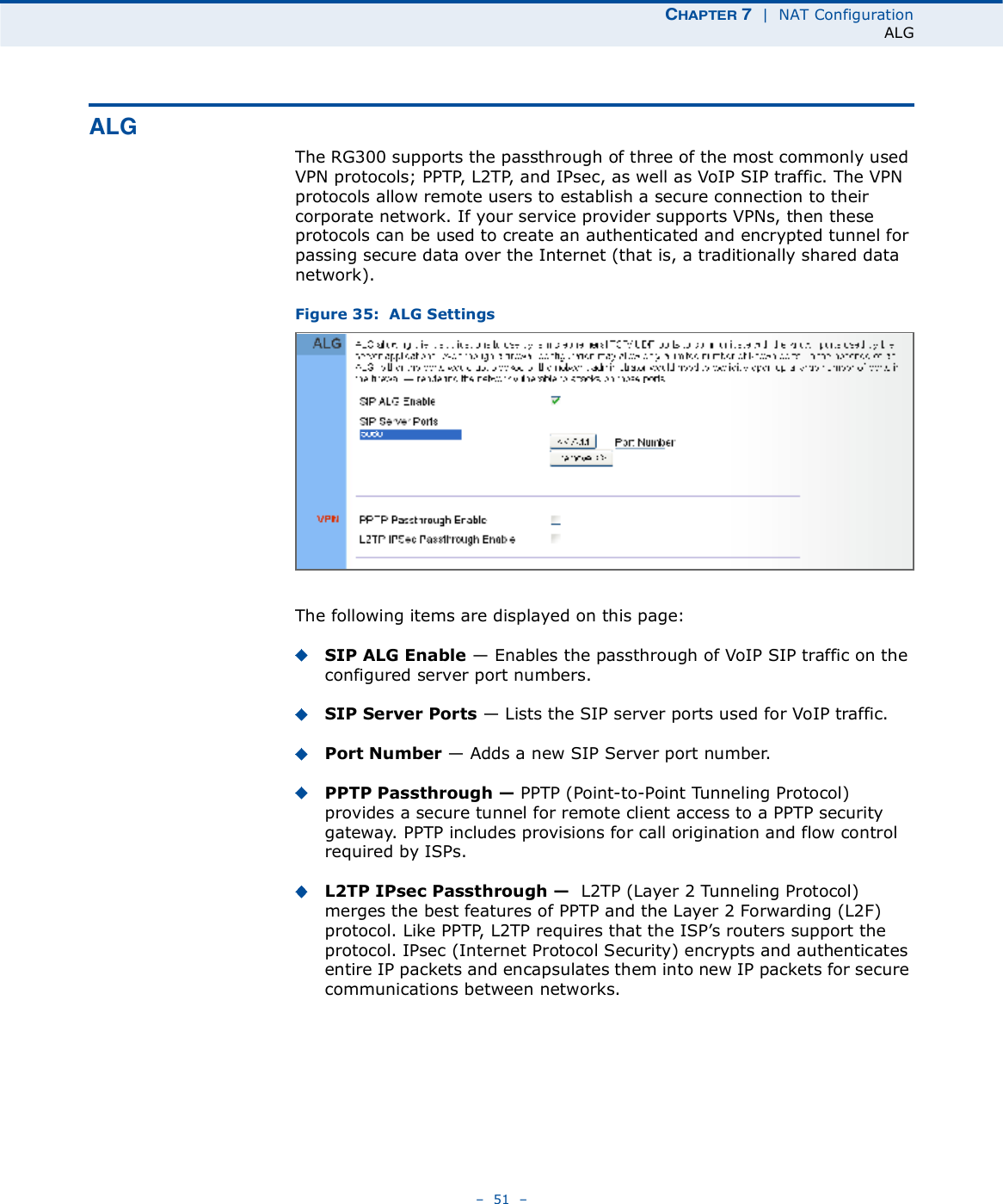 ÝØßÐÌÛÎ é  |  NAT ConfigurationALG   51   ßÔÙThe RG300 supports the passthrough of three of the most commonly used VPN protocols; PPTP, L2TP, and IPsec, as well as VoIP SIP traffic. The VPN protocols allow remote users to establish a secure connection to their corporate network. If your service provider supports VPNs, then these protocols can be used to create an authenticated and encrypted tunnel for passing secure data over the Internet (that is, a traditionally shared data network).Figure 35:  ALG SettingsThe following items are displayed on this page:SIP ALG Enable $ Enables the passthrough of VoIP SIP traffic on the configured server port numbers.SIP Server Ports $ Lists the SIP server ports used for VoIP traffic.Port Number $ Adds a new SIP Server port number.PPTP Passthrough ! PPTP (Point-to-Point Tunneling Protocol) provides a secure tunnel for remote client access to a PPTP security gateway. PPTP includes provisions for call origination and flow control required by ISPs. L2TP IPsec Passthrough !  L2TP (Layer 2 Tunneling Protocol) merges the best features of PPTP and the Layer 2 Forwarding (L2F) protocol. Like PPTP, L2TP requires that the ISP!s routers support the protocol. IPsec (Internet Protocol Security) encrypts and authenticates entire IP packets and encapsulates them into new IP packets for secure communications between networks.