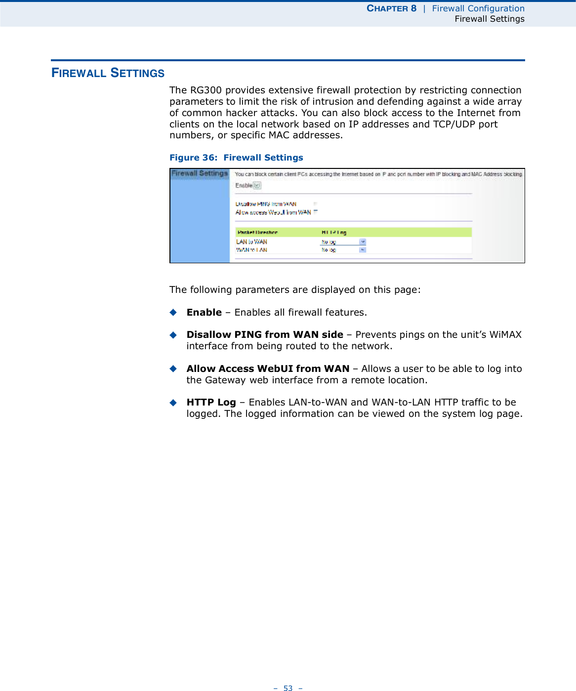 ÝØßÐÌÛÎ è  |  Firewall ConfigurationFirewall Settings   53   Ú×ÎÛÉßÔÔ ÍÛÌÌ×ÒÙÍThe RG300 provides extensive firewall protection by restricting connection parameters to limit the risk of intrusion and defending against a wide array of common hacker attacks. You can also block access to the Internet from clients on the local network based on IP addresses and TCP/UDP port numbers, or specific MAC addresses. Figure 36:  Firewall SettingsThe following parameters are displayed on this page:Enable   Enables all firewall features.Disallow PING from WAN side   Prevents pings on the unit!s WiMAX interface from being routed to the network.Allow Access WebUI from WAN   Allows a user to be able to log into the Gateway web interface from a remote location.HTTP Log   Enables LAN-to-WAN and WAN-to-LAN HTTP traffic to be logged. The logged information can be viewed on the system log page.