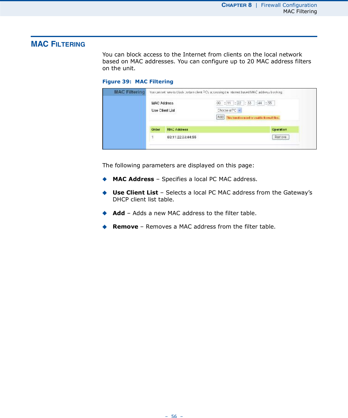 ÝØßÐÌÛÎ è  |  Firewall ConfigurationMAC Filtering   56   ÓßÝ Ú×ÔÌÛÎ×ÒÙYou can block access to the Internet from clients on the local network based on MAC addresses. You can configure up to 20 MAC address filters on the unit.Figure 39:  MAC FilteringThe following parameters are displayed on this page:MAC Address   Specifies a local PC MAC address.Use Client List   Selects a local PC MAC address from the Gateway!s DHCP client list table.Add   Adds a new MAC address to the filter table.Remove   Removes a MAC address from the filter table.