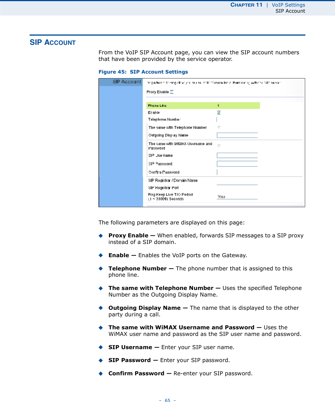 ÝØßÐÌÛÎ ïï  |  VoIP SettingsSIP Account   65   Í×Ð ßÝÝÑËÒÌFrom the VoIP SIP Account page, you can view the SIP account numbers that have been provided by the service operator. Figure 45:  SIP Account SettingsThe following parameters are displayed on this page:Proxy Enable ! When enabled, forwards SIP messages to a SIP proxy instead of a SIP domain.Enable ! Enables the VoIP ports on the Gateway.Telephone Number ! The phone number that is assigned to this phone line.The same with Telephone Number ! Uses the specified Telephone Number as the Outgoing Display Name.Outgoing Display Name ! The name that is displayed to the other party during a call.The same with WiMAX Username and Password ! Uses the WiMAX user name and password as the SIP user name and password.SIP Username ! Enter your SIP user name.SIP Password ! Enter your SIP password.Confirm Password ! Re-enter your SIP password.