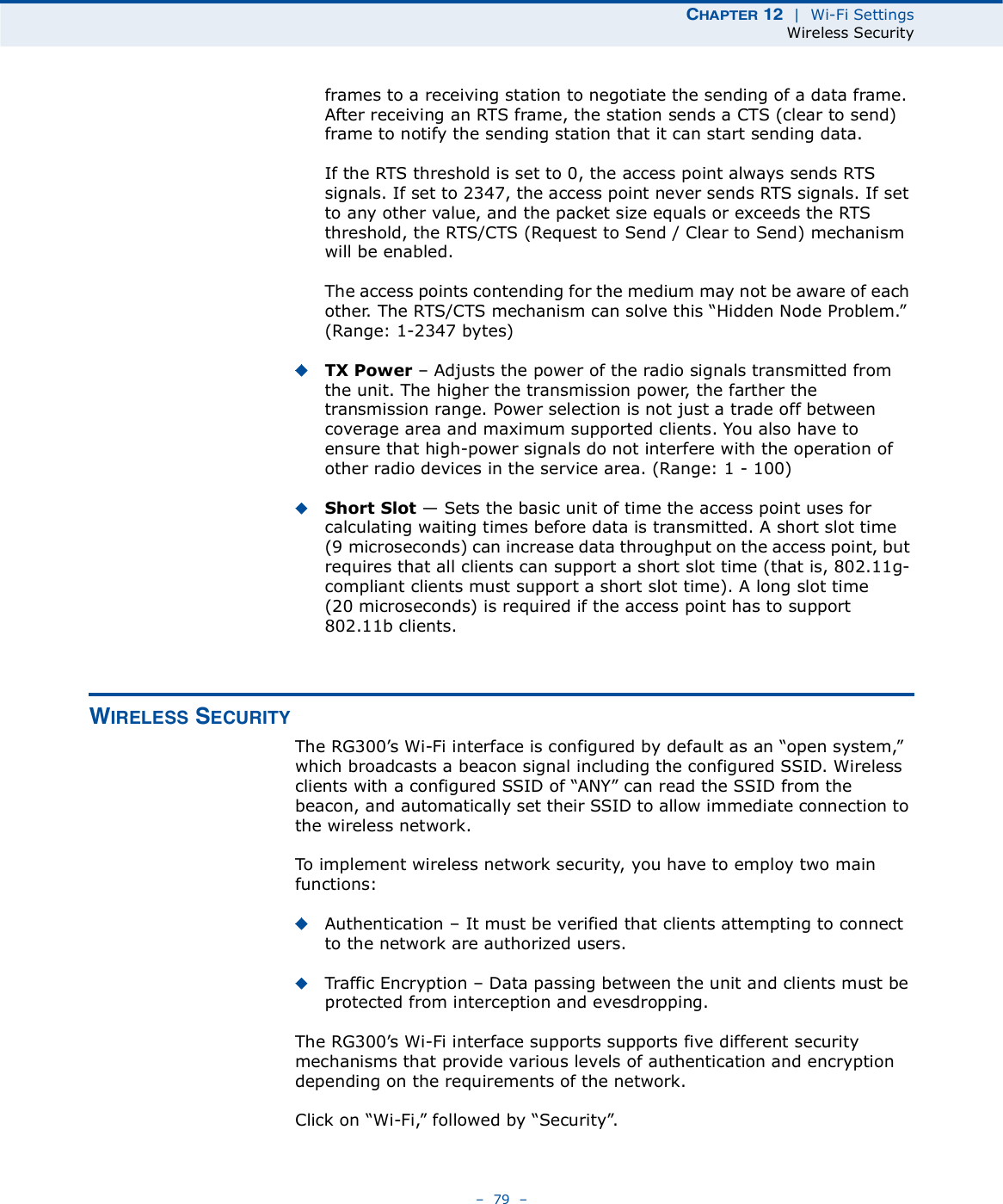 ÝØßÐÌÛÎ ïî  |  Wi-Fi SettingsWireless Security   79   frames to a receiving station to negotiate the sending of a data frame. After receiving an RTS frame, the station sends a CTS (clear to send) frame to notify the sending station that it can start sending data.If the RTS threshold is set to 0, the access point always sends RTS signals. If set to 2347, the access point never sends RTS signals. If set to any other value, and the packet size equals or exceeds the RTS threshold, the RTS/CTS (Request to Send / Clear to Send) mechanism will be enabled.The access points contending for the medium may not be aware of each other. The RTS/CTS mechanism can solve this &quot;Hidden Node Problem.# (Range: 1-2347 bytes)TX Power   Adjusts the power of the radio signals transmitted from the unit. The higher the transmission power, the farther the transmission range. Power selection is not just a trade off between coverage area and maximum supported clients. You also have to ensure that high-power signals do not interfere with the operation of other radio devices in the service area. (Range: 1 - 100)Short Slot $ Sets the basic unit of time the access point uses for calculating waiting times before data is transmitted. A short slot time (9microseconds) can increase data throughput on the access point, but requires that all clients can support a short slot time (that is, 802.11g-compliant clients must support a short slot time). A long slot time (20microseconds) is required if the access point has to support 802.11b clients. É×ÎÛÔÛÍÍ ÍÛÝËÎ×ÌÇThe RG300!s Wi-Fi interface is configured by default as an &quot;open system,# which broadcasts a beacon signal including the configured SSID. Wireless clients with a configured SSID of &quot;ANY# can read the SSID from the beacon, and automatically set their SSID to allow immediate connection to the wireless network.To implement wireless network security, you have to employ two main functions:Authentication   It must be verified that clients attempting to connect to the network are authorized users.Traffic Encryption   Data passing between the unit and clients must be protected from interception and evesdropping.The RG300!s Wi-Fi interface supports supports five different security mechanisms that provide various levels of authentication and encryption depending on the requirements of the network.Click on &quot;Wi-Fi,# followed by &quot;Security#.