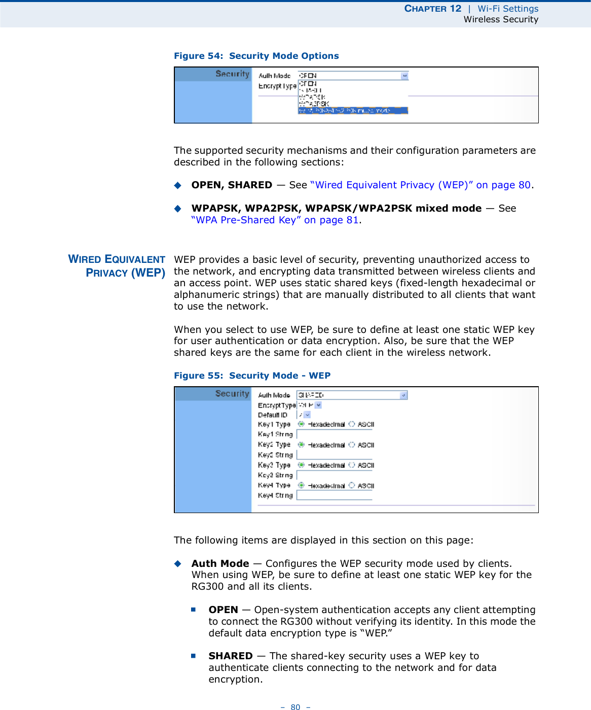 ÝØßÐÌÛÎ ïî  |  Wi-Fi SettingsWireless Security   80   Figure 54:  Security Mode OptionsThe supported security mechanisms and their configuration parameters are described in the following sections:OPEN, SHARED $ See &quot;Wired Equivalent Privacy (WEP)# on page80.WPAPSK, WPA2PSK, WPAPSK/WPA2PSK mixed mode $ See &quot;WPA Pre-Shared Key# on page81.É×ÎÛÜ ÛÏË×ÊßÔÛÒÌÐÎ×ÊßÝÇ øÉÛÐ÷WEP provides a basic level of security, preventing unauthorized access to the network, and encrypting data transmitted between wireless clients and an access point. WEP uses static shared keys (fixed-length hexadecimal or alphanumeric strings) that are manually distributed to all clients that want to use the network.When you select to use WEP, be sure to define at least one static WEP key for user authentication or data encryption. Also, be sure that the WEP shared keys are the same for each client in the wireless network.Figure 55:  Security Mode - WEPThe following items are displayed in this section on this page:Auth Mode $ Configures the WEP security mode used by clients. When using WEP, be sure to define at least one static WEP key for the RG300 and all its clients. OPEN $ Open-system authentication accepts any client attempting to connect the RG300 without verifying its identity. In this mode the default data encryption type is &quot;WEP.# SHARED $ The shared-key security uses a WEP key to authenticate clients connecting to the network and for data encryption. 