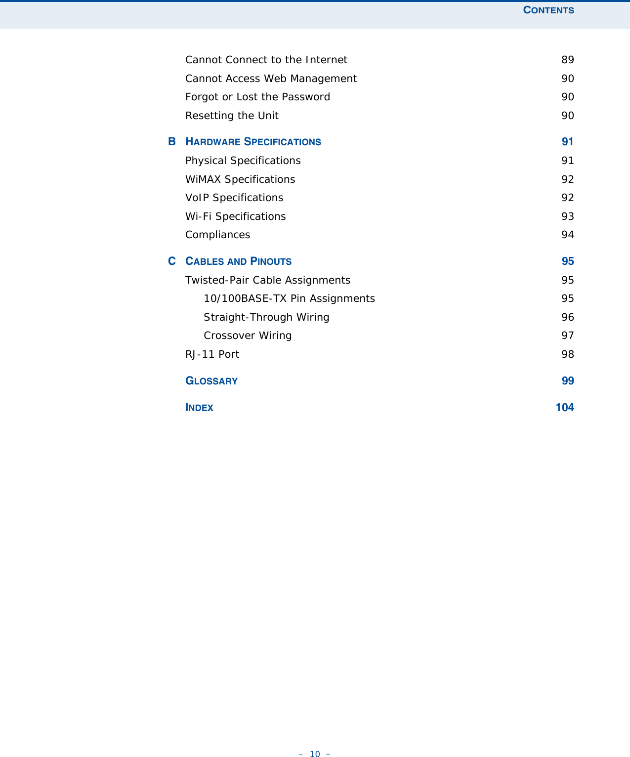 CONTENTS–  10  –Cannot Connect to the Internet  89Cannot Access Web Management  90Forgot or Lost the Password  90Resetting the Unit  90BHARDWARE SPECIFICATIONS 91Physical Specifications  91WiMAX Specifications  92VoIP Specifications  92Wi-Fi Specifications  93Compliances 94CCABLES AND PINOUTS 95Twisted-Pair Cable Assignments  9510/100BASE-TX Pin Assignments  95Straight-Through Wiring  96Crossover Wiring  97RJ-11 Port  98GLOSSARY 99INDEX 104