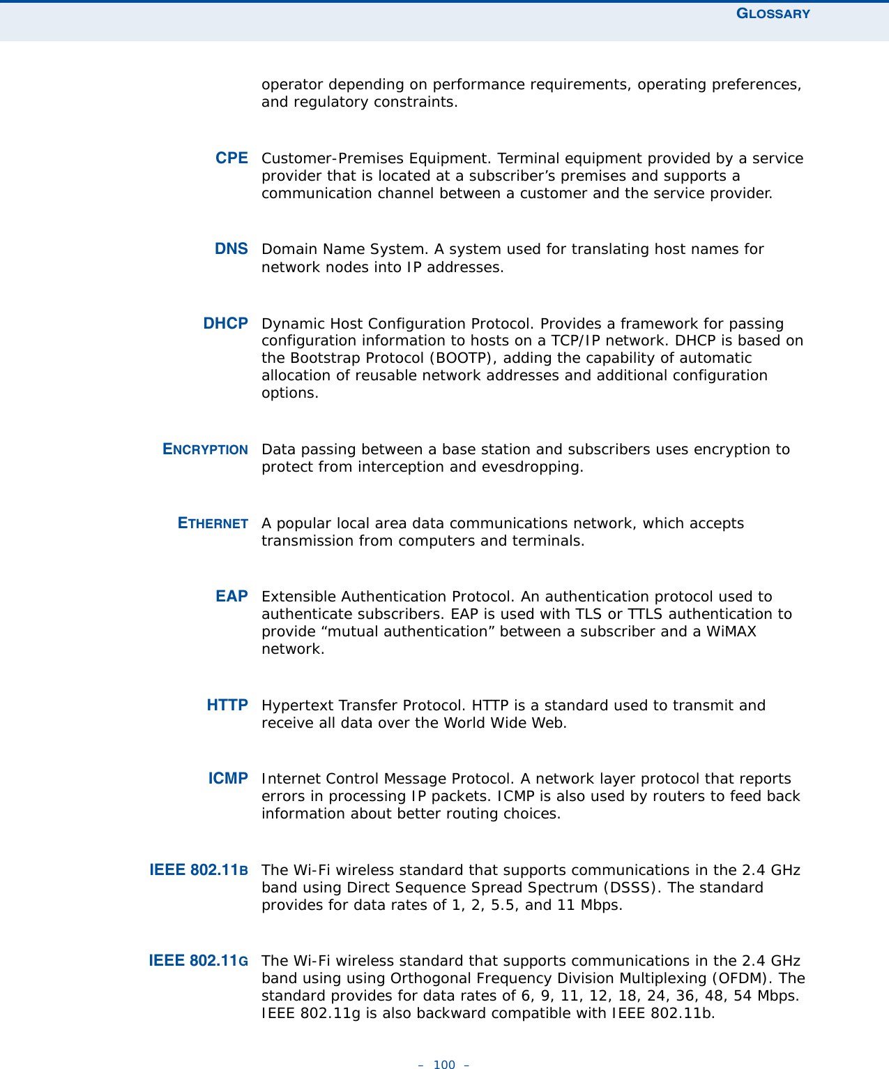 GLOSSARY–  100  –operator depending on performance requirements, operating preferences, and regulatory constraints.CPE Customer-Premises Equipment. Terminal equipment provided by a service provider that is located at a subscriber’s premises and supports a communication channel between a customer and the service provider. DNS Domain Name System. A system used for translating host names for network nodes into IP addresses.DHCP Dynamic Host Configuration Protocol. Provides a framework for passing configuration information to hosts on a TCP/IP network. DHCP is based on the Bootstrap Protocol (BOOTP), adding the capability of automatic allocation of reusable network addresses and additional configuration options.ENCRYPTION Data passing between a base station and subscribers uses encryption to protect from interception and evesdropping.ETHERNET A popular local area data communications network, which accepts transmission from computers and terminals.EAP Extensible Authentication Protocol. An authentication protocol used to authenticate subscribers. EAP is used with TLS or TTLS authentication to provide “mutual authentication” between a subscriber and a WiMAX network.HTTP Hypertext Transfer Protocol. HTTP is a standard used to transmit and receive all data over the World Wide Web.ICMP Internet Control Message Protocol. A network layer protocol that reports errors in processing IP packets. ICMP is also used by routers to feed back information about better routing choices.IEEE 802.11BThe Wi-Fi wireless standard that supports communications in the 2.4 GHz band using Direct Sequence Spread Spectrum (DSSS). The standard provides for data rates of 1, 2, 5.5, and 11 Mbps.IEEE 802.11GThe Wi-Fi wireless standard that supports communications in the 2.4 GHz band using using Orthogonal Frequency Division Multiplexing (OFDM). The standard provides for data rates of 6, 9, 11, 12, 18, 24, 36, 48, 54 Mbps. IEEE 802.11g is also backward compatible with IEEE 802.11b.