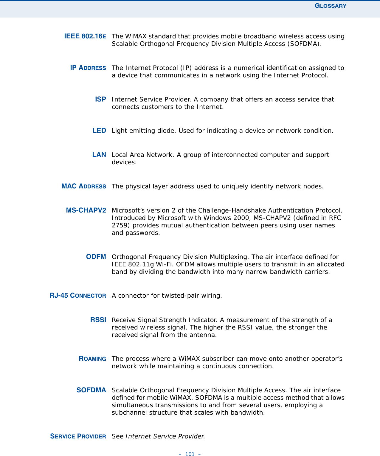 GLOSSARY–  101  –IEEE 802.16EThe WiMAX standard that provides mobile broadband wireless access using Scalable Orthogonal Frequency Division Multiple Access (SOFDMA).IP ADDRESS The Internet Protocol (IP) address is a numerical identification assigned to a device that communicates in a network using the Internet Protocol. ISP Internet Service Provider. A company that offers an access service that connects customers to the Internet.LED Light emitting diode. Used for indicating a device or network condition.LAN Local Area Network. A group of interconnected computer and support devices.MAC ADDRESS The physical layer address used to uniquely identify network nodes. MS-CHAPV2 Microsoft’s version 2 of the Challenge-Handshake Authentication Protocol. Introduced by Microsoft with Windows 2000, MS-CHAPV2 (defined in RFC 2759) provides mutual authentication between peers using user names and passwords.ODFM Orthogonal Frequency Division Multiplexing. The air interface defined for IEEE 802.11g Wi-Fi. OFDM allows multiple users to transmit in an allocated band by dividing the bandwidth into many narrow bandwidth carriers.RJ-45 CONNECTOR A connector for twisted-pair wiring.RSSI Receive Signal Strength Indicator. A measurement of the strength of a received wireless signal. The higher the RSSI value, the stronger the received signal from the antenna.ROAMING The process where a WiMAX subscriber can move onto another operator’s network while maintaining a continuous connection. SOFDMA Scalable Orthogonal Frequency Division Multiple Access. The air interface defined for mobile WiMAX. SOFDMA is a multiple access method that allows simultaneous transmissions to and from several users, employing a subchannel structure that scales with bandwidth.SERVICE PROVIDER See Internet Service Provider.