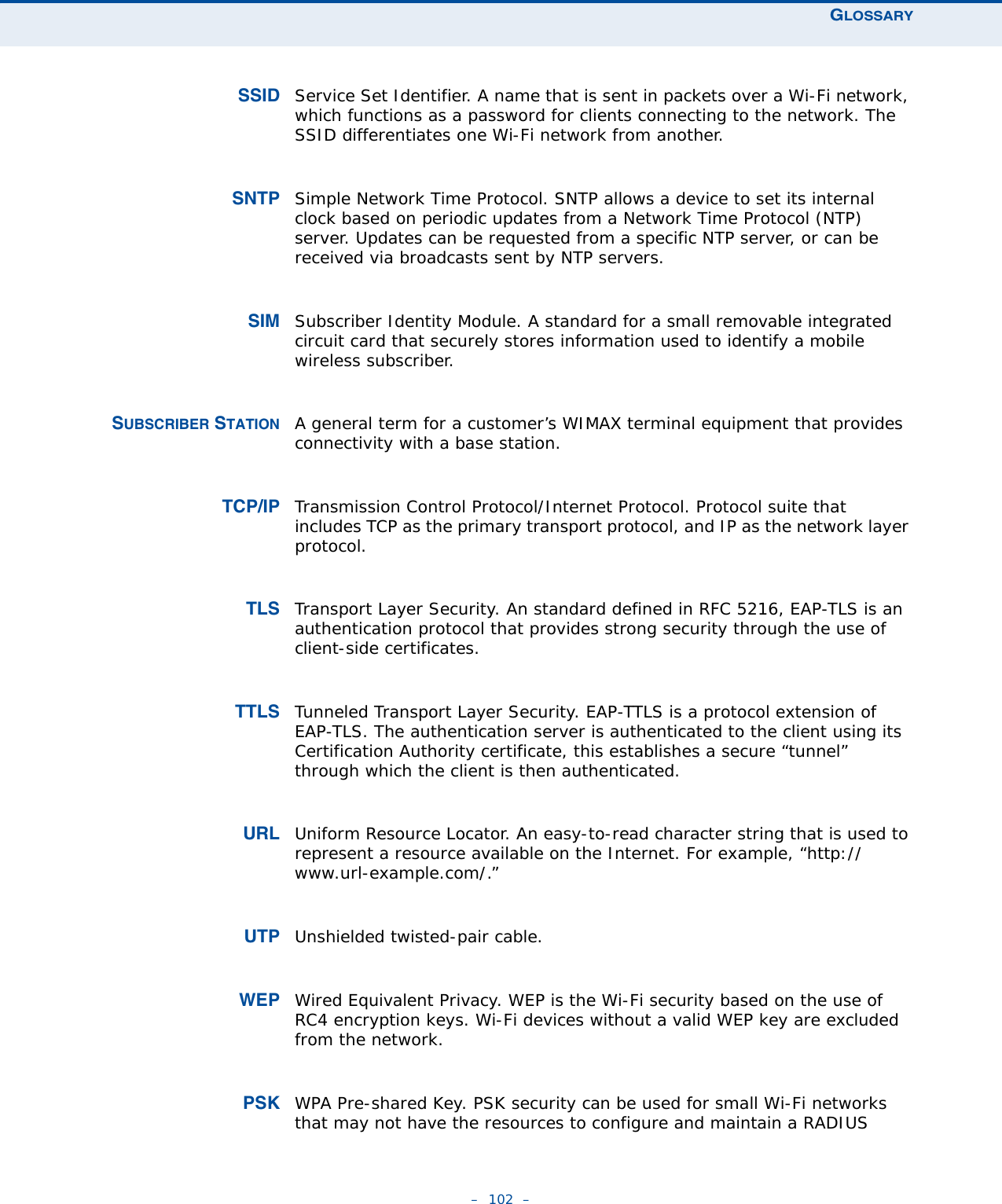 GLOSSARY–  102  –SSID Service Set Identifier. A name that is sent in packets over a Wi-Fi network, which functions as a password for clients connecting to the network. The SSID differentiates one Wi-Fi network from another.SNTP Simple Network Time Protocol. SNTP allows a device to set its internal clock based on periodic updates from a Network Time Protocol (NTP) server. Updates can be requested from a specific NTP server, or can be received via broadcasts sent by NTP servers.SIM Subscriber Identity Module. A standard for a small removable integrated circuit card that securely stores information used to identify a mobile wireless subscriber.SUBSCRIBER STATION A general term for a customer’s WIMAX terminal equipment that provides connectivity with a base station.TCP/IP Transmission Control Protocol/Internet Protocol. Protocol suite that includes TCP as the primary transport protocol, and IP as the network layer protocol.TLS Transport Layer Security. An standard defined in RFC 5216, EAP-TLS is an authentication protocol that provides strong security through the use of client-side certificates.TTLS Tunneled Transport Layer Security. EAP-TTLS is a protocol extension of EAP-TLS. The authentication server is authenticated to the client using its Certification Authority certificate, this establishes a secure “tunnel” through which the client is then authenticated. URL Uniform Resource Locator. An easy-to-read character string that is used to represent a resource available on the Internet. For example, “http://www.url-example.com/.”UTP Unshielded twisted-pair cable.WEP Wired Equivalent Privacy. WEP is the Wi-Fi security based on the use of RC4 encryption keys. Wi-Fi devices without a valid WEP key are excluded from the network.PSK WPA Pre-shared Key. PSK security can be used for small Wi-Fi networks that may not have the resources to configure and maintain a RADIUS 