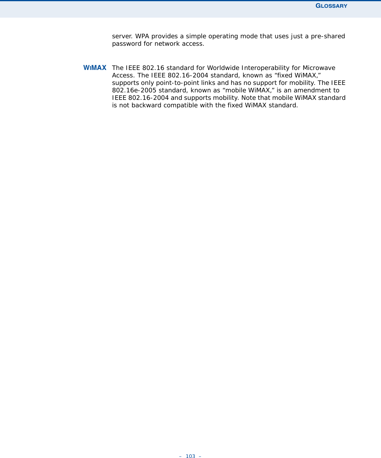 GLOSSARY–  103  –server. WPA provides a simple operating mode that uses just a pre-shared password for network access. WIMAX The IEEE 802.16 standard for Worldwide Interoperability for Microwave Access. The IEEE 802.16-2004 standard, known as “fixed WiMAX,” supports only point-to-point links and has no support for mobility. The IEEE 802.16e-2005 standard, known as “mobile WiMAX,” is an amendment to IEEE 802.16-2004 and supports mobility. Note that mobile WiMAX standard is not backward compatible with the fixed WiMAX standard. 