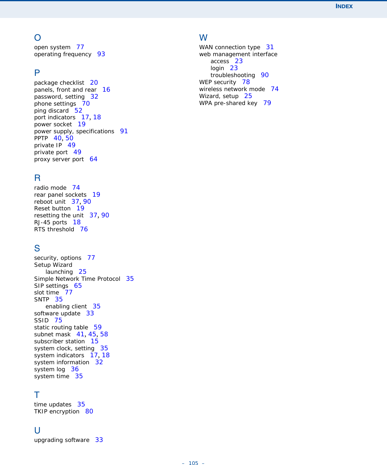 INDEX–  105  –Oopen system   77operating frequency   93Ppackage checklist   20panels, front and rear   16password, setting   32phone settings   70ping discard   52port indicators   17, 18power socket   19power supply, specifications   91PPTP   40, 50private IP   49private port   49proxy server port   64Rradio mode   74rear panel sockets   19reboot unit   37, 90Reset button   19resetting the unit   37, 90RJ-45 ports   18RTS threshold   76Ssecurity, options   77Setup Wizardlaunching   25Simple Network Time Protocol   35SIP settings   65slot time   77SNTP   35enabling client   35software update   33SSID   75static routing table   59subnet mask   41, 45, 58subscriber station   15system clock, setting   35system indicators   17, 18system information   32system log   36system time   35Ttime updates   35TKIP encryption   80Uupgrading software   33WWAN connection type   31web management interfaceaccess   23login   23troubleshooting   90WEP security   78wireless network mode   74Wizard, setup   25WPA pre-shared key   79