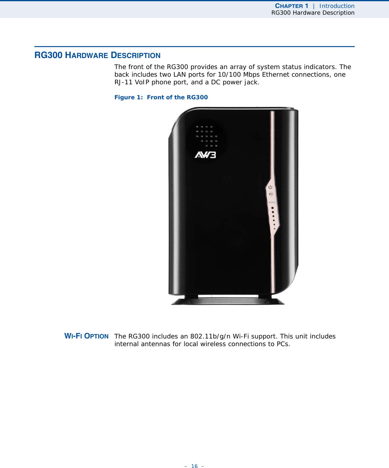 CHAPTER 1  |  IntroductionRG300 Hardware Description–  16  –RG300 HARDWARE DESCRIPTIONThe front of the RG300 provides an array of system status indicators. The back includes two LAN ports for 10/100 Mbps Ethernet connections, one RJ-11 VoIP phone port, and a DC power jack.Figure 1:  Front of the RG300WI-FI OPTION The RG300 includes an 802.11b/g/n Wi-Fi support. This unit includes internal antennas for local wireless connections to PCs.