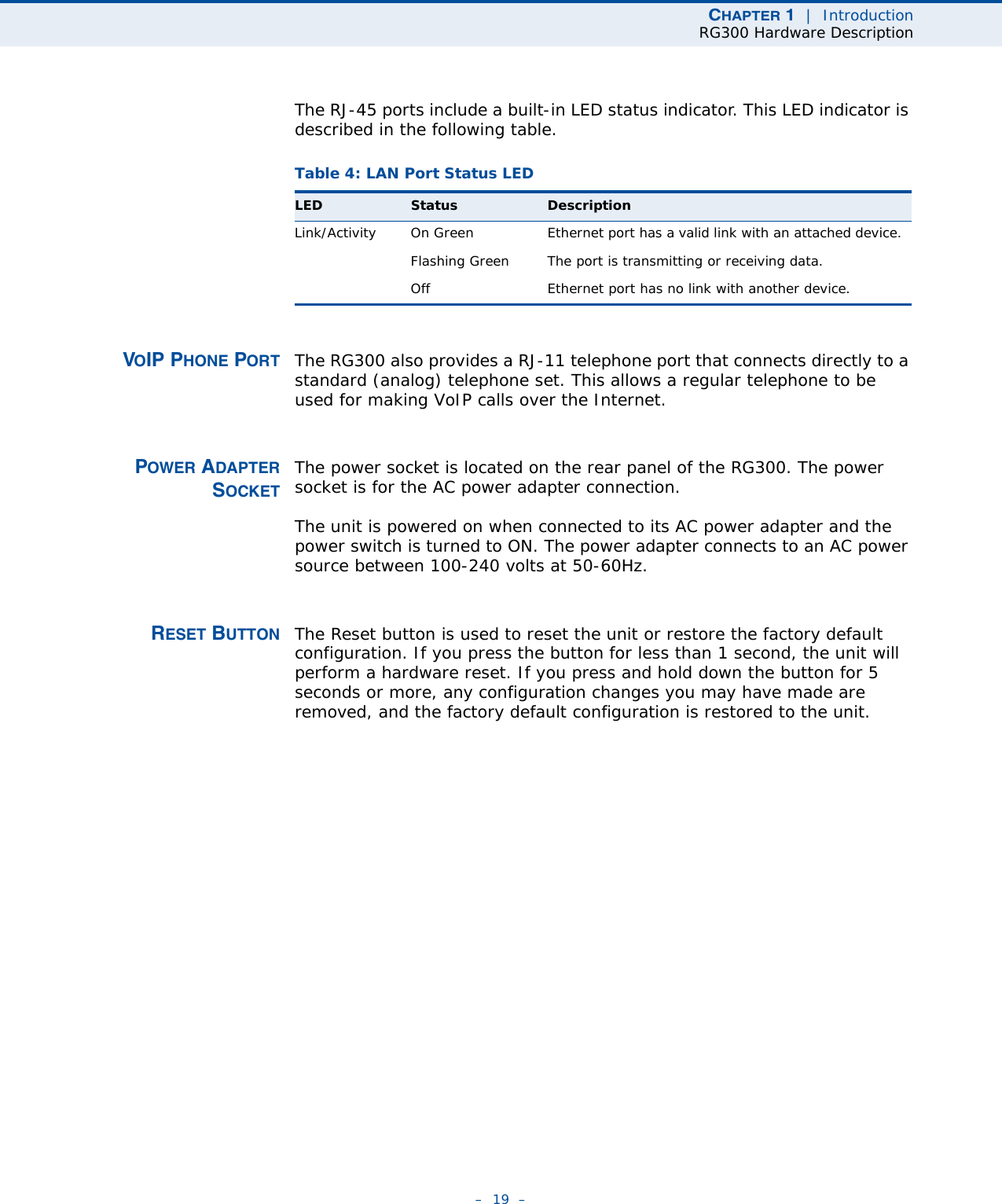 CHAPTER 1  |  IntroductionRG300 Hardware Description–  19  –The RJ-45 ports include a built-in LED status indicator. This LED indicator is described in the following table.VOIP PHONE PORT The RG300 also provides a RJ-11 telephone port that connects directly to a standard (analog) telephone set. This allows a regular telephone to be used for making VoIP calls over the Internet.POWER ADAPTERSOCKETThe power socket is located on the rear panel of the RG300. The power socket is for the AC power adapter connection.The unit is powered on when connected to its AC power adapter and the power switch is turned to ON. The power adapter connects to an AC power source between 100-240 volts at 50-60Hz.RESET BUTTON The Reset button is used to reset the unit or restore the factory default configuration. If you press the button for less than 1 second, the unit will perform a hardware reset. If you press and hold down the button for 5 seconds or more, any configuration changes you may have made are removed, and the factory default configuration is restored to the unit.Table 4: LAN Port Status LEDLED Status DescriptionLink/Activity On Green Ethernet port has a valid link with an attached device.Flashing Green The port is transmitting or receiving data.Off Ethernet port has no link with another device.