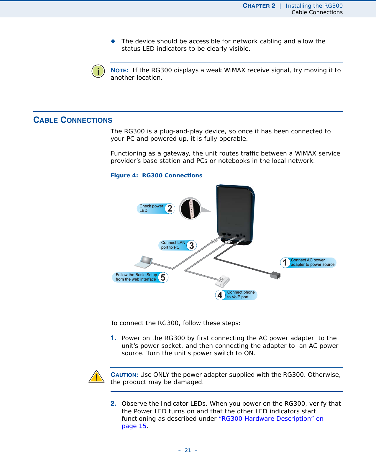 CHAPTER 2  |  Installing the RG300Cable Connections–  21  –◆The device should be accessible for network cabling and allow the status LED indicators to be clearly visible. NOTE:  If the RG300 displays a weak WiMAX receive signal, try moving it to another location.CABLE CONNECTIONSThe RG300 is a plug-and-play device, so once it has been connected to your PC and powered up, it is fully operable.Functioning as a gateway, the unit routes traffic between a WiMAX service provider’s base station and PCs or notebooks in the local network. Figure 4:  RG300 ConnectionsTo connect the RG300, follow these steps:1. Power on the RG300 by first connecting the AC power adapter  to the unit’s power socket, and then connecting the adapter to  an AC power source. Turn the unit&apos;s power switch to ON.CAUTION: Use ONLY the power adapter supplied with the RG300. Otherwise, the product may be damaged.2. Observe the Indicator LEDs. When you power on the RG300, verify that the Power LED turns on and that the other LED indicators start functioning as described under “RG300 Hardware Description” on page 15.Connect AC poweradapter to power source1Connect LAN port to PC 3Connect phoneto VoIP portCheck powerLED 2Follow the Basic Setupfrom the web interface 5