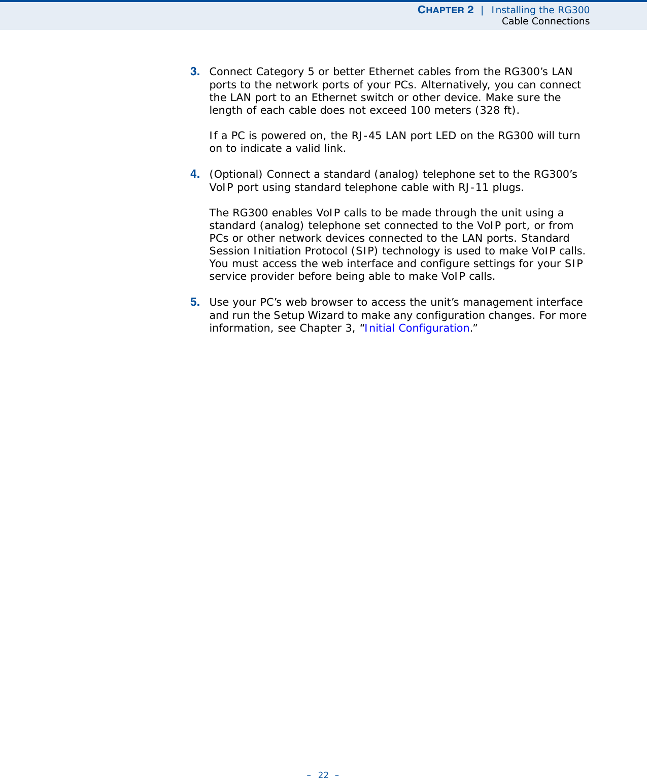 CHAPTER 2  |  Installing the RG300Cable Connections–  22  –3. Connect Category 5 or better Ethernet cables from the RG300’s LAN ports to the network ports of your PCs. Alternatively, you can connect the LAN port to an Ethernet switch or other device. Make sure the length of each cable does not exceed 100 meters (328 ft).If a PC is powered on, the RJ-45 LAN port LED on the RG300 will turn on to indicate a valid link.4. (Optional) Connect a standard (analog) telephone set to the RG300’s VoIP port using standard telephone cable with RJ-11 plugs.The RG300 enables VoIP calls to be made through the unit using a standard (analog) telephone set connected to the VoIP port, or from PCs or other network devices connected to the LAN ports. Standard Session Initiation Protocol (SIP) technology is used to make VoIP calls. You must access the web interface and configure settings for your SIP service provider before being able to make VoIP calls.5. Use your PC’s web browser to access the unit’s management interface and run the Setup Wizard to make any configuration changes. For more information, see Chapter 3, “Initial Configuration.” 