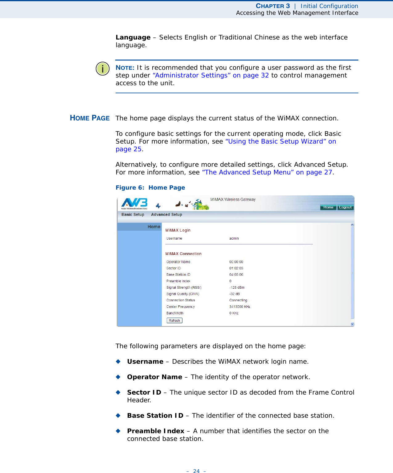 CHAPTER 3  |  Initial ConfigurationAccessing the Web Management Interface–  24  –Language – Selects English or Traditional Chinese as the web interface language.NOTE: It is recommended that you configure a user password as the first step under “Administrator Settings” on page 32 to control management access to the unit.HOME PAGE The home page displays the current status of the WiMAX connection. To configure basic settings for the current operating mode, click Basic Setup. For more information, see “Using the Basic Setup Wizard” on page 25.Alternatively, to configure more detailed settings, click Advanced Setup. For more information, see “The Advanced Setup Menu” on page 27.Figure 6:  Home PageThe following parameters are displayed on the home page:◆Username – Describes the WiMAX network login name.◆Operator Name – The identity of the operator network.◆Sector ID – The unique sector ID as decoded from the Frame Control Header.◆Base Station ID – The identifier of the connected base station.◆Preamble Index – A number that identifies the sector on the connected base station.