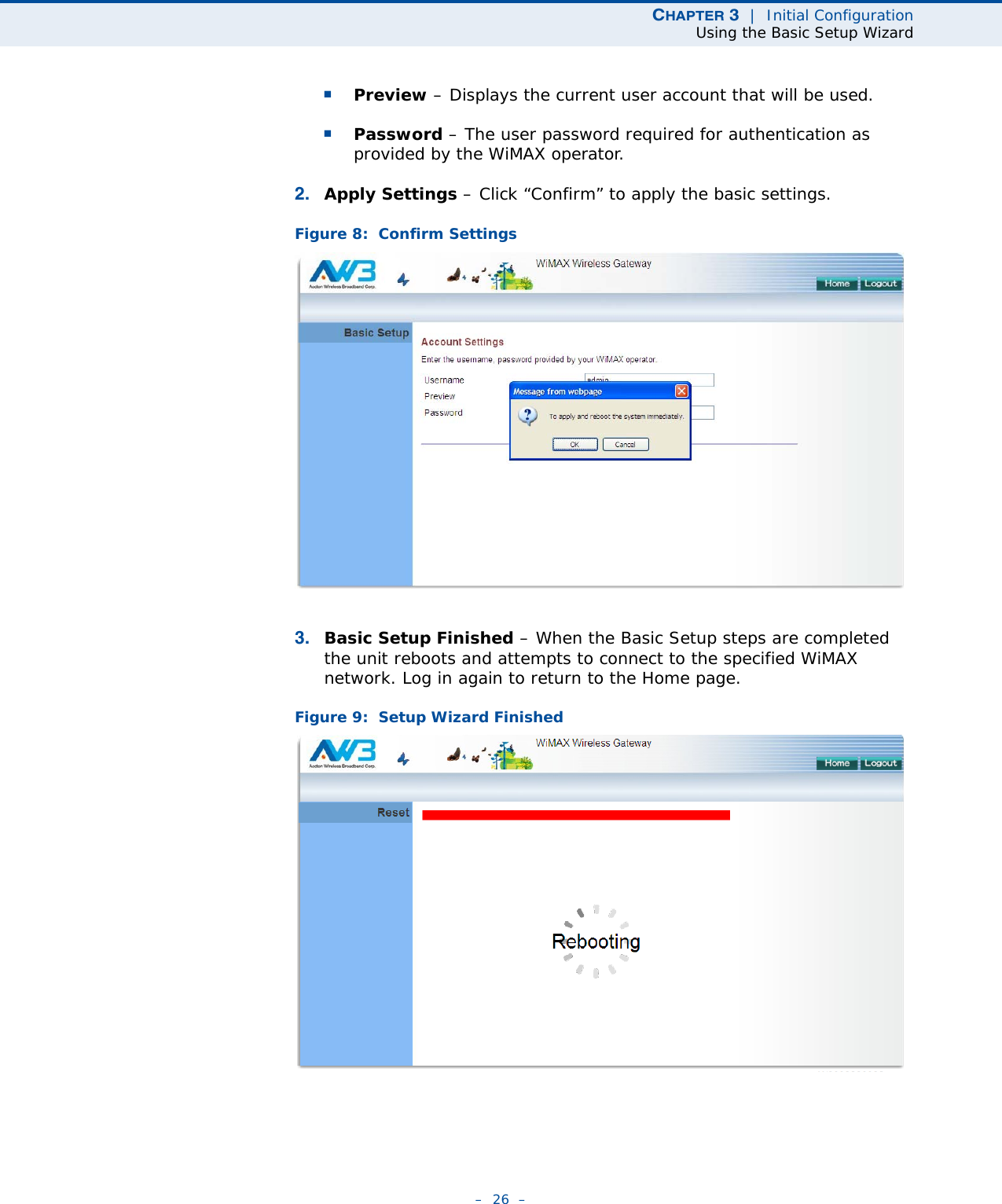 CHAPTER 3  |  Initial ConfigurationUsing the Basic Setup Wizard–  26  –■Preview – Displays the current user account that will be used.■Password – The user password required for authentication as provided by the WiMAX operator.2. Apply Settings – Click “Confirm” to apply the basic settings. Figure 8:  Confirm Settings3. Basic Setup Finished – When the Basic Setup steps are completed the unit reboots and attempts to connect to the specified WiMAX network. Log in again to return to the Home page.Figure 9:  Setup Wizard Finished