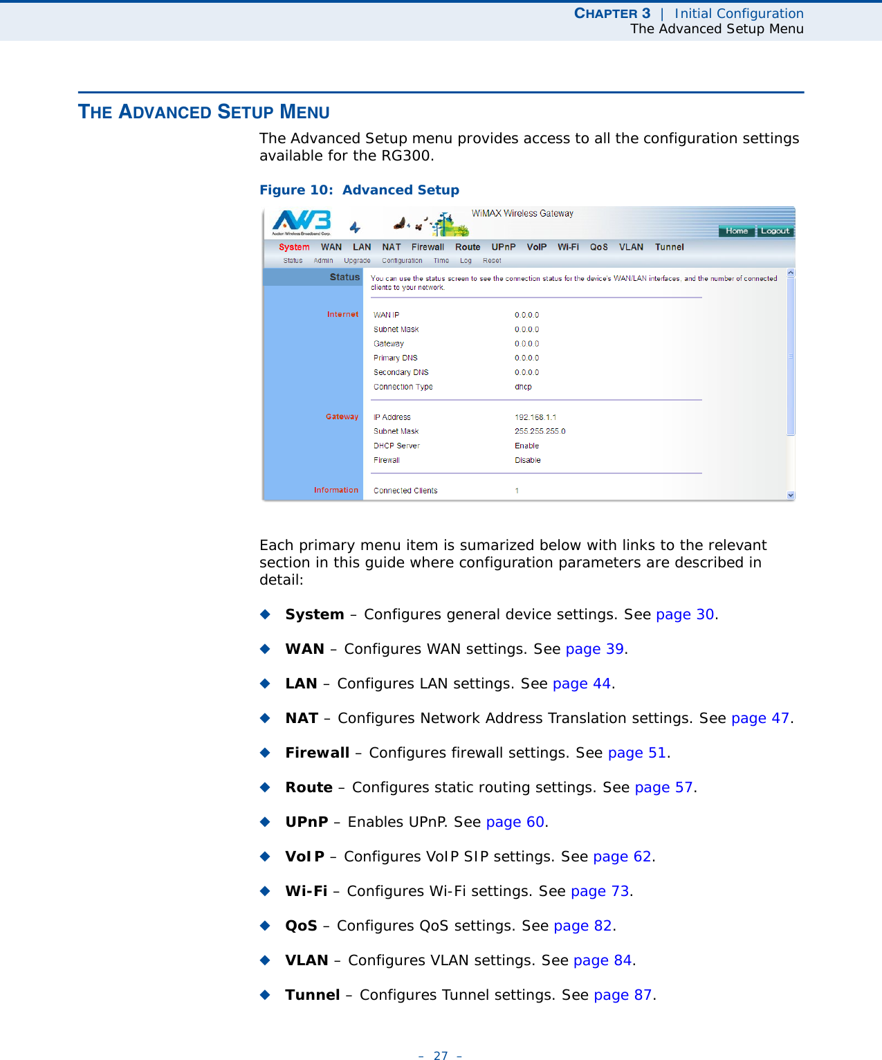 CHAPTER 3  |  Initial ConfigurationThe Advanced Setup Menu–  27  –THE ADVANCED SETUP MENUThe Advanced Setup menu provides access to all the configuration settings available for the RG300. Figure 10:  Advanced SetupEach primary menu item is sumarized below with links to the relevant section in this guide where configuration parameters are described in detail:◆System – Configures general device settings. See page 30.◆WAN – Configures WAN settings. See page 39.◆LAN – Configures LAN settings. See page 44.◆NAT – Configures Network Address Translation settings. See page 47.◆Firewall – Configures firewall settings. See page 51.◆Route – Configures static routing settings. See page 57.◆UPnP – Enables UPnP. See page 60.◆VoIP – Configures VoIP SIP settings. See page 62.◆Wi-Fi – Configures Wi-Fi settings. See page 73.◆QoS – Configures QoS settings. See page 82.◆VLAN – Configures VLAN settings. See page 84.◆Tunnel – Configures Tunnel settings. See page 87.