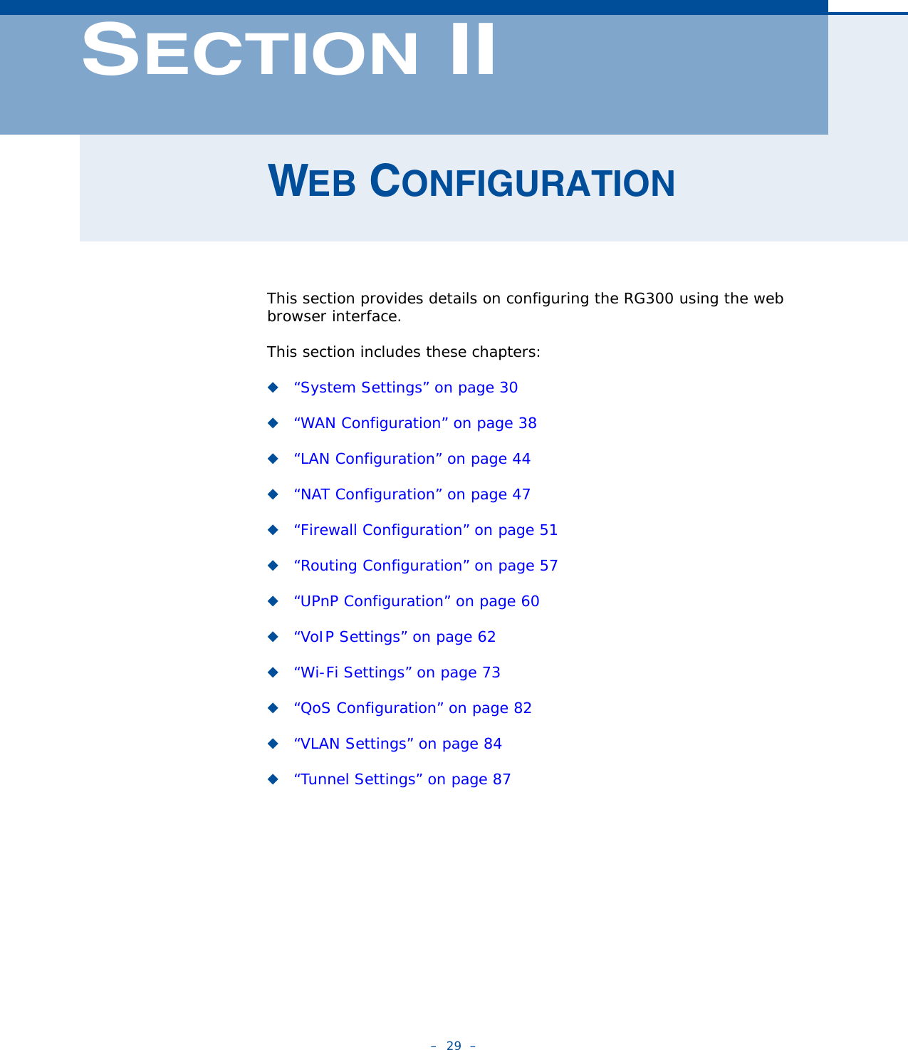 –  29  –SECTION IIWEB CONFIGURATIONThis section provides details on configuring the RG300 using the web browser interface.This section includes these chapters:◆“System Settings” on page 30◆“WAN Configuration” on page 38◆“LAN Configuration” on page 44◆“NAT Configuration” on page 47◆“Firewall Configuration” on page 51◆“Routing Configuration” on page 57◆“UPnP Configuration” on page 60◆“VoIP Settings” on page 62◆“Wi-Fi Settings” on page 73◆“QoS Configuration” on page 82◆“VLAN Settings” on page 84◆“Tunnel Settings” on page 87