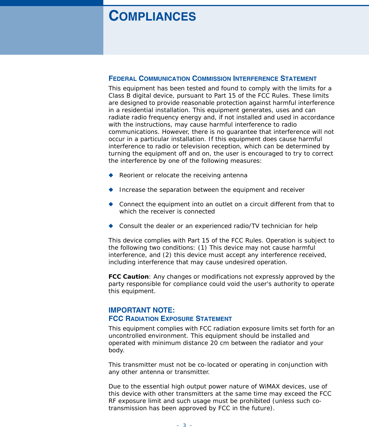 –  3  –COMPLIANCESFEDERAL COMMUNICATION COMMISSION INTERFERENCE STATEMENTThis equipment has been tested and found to comply with the limits for a Class B digital device, pursuant to Part 15 of the FCC Rules. These limits are designed to provide reasonable protection against harmful interference in a residential installation. This equipment generates, uses and can radiate radio frequency energy and, if not installed and used in accordance with the instructions, may cause harmful interference to radio communications. However, there is no guarantee that interference will not occur in a particular installation. If this equipment does cause harmful interference to radio or television reception, which can be determined by turning the equipment off and on, the user is encouraged to try to correct the interference by one of the following measures:◆Reorient or relocate the receiving antenna◆Increase the separation between the equipment and receiver◆Connect the equipment into an outlet on a circuit different from that to which the receiver is connected◆Consult the dealer or an experienced radio/TV technician for helpThis device complies with Part 15 of the FCC Rules. Operation is subject to the following two conditions: (1) This device may not cause harmful interference, and (2) this device must accept any interference received, including interference that may cause undesired operation.FCC Caution: Any changes or modifications not expressly approved by the party responsible for compliance could void the user&apos;s authority to operate this equipment. IMPORTANT NOTE:FCC RADIATION EXPOSURE STATEMENTThis equipment complies with FCC radiation exposure limits set forth for an uncontrolled environment. This equipment should be installed and operated with minimum distance 20 cm between the radiator and your body.This transmitter must not be co-located or operating in conjunction with any other antenna or transmitter.Due to the essential high output power nature of WiMAX devices, use of this device with other transmitters at the same time may exceed the FCC RF exposure limit and such usage must be prohibited (unless such co-transmission has been approved by FCC in the future).