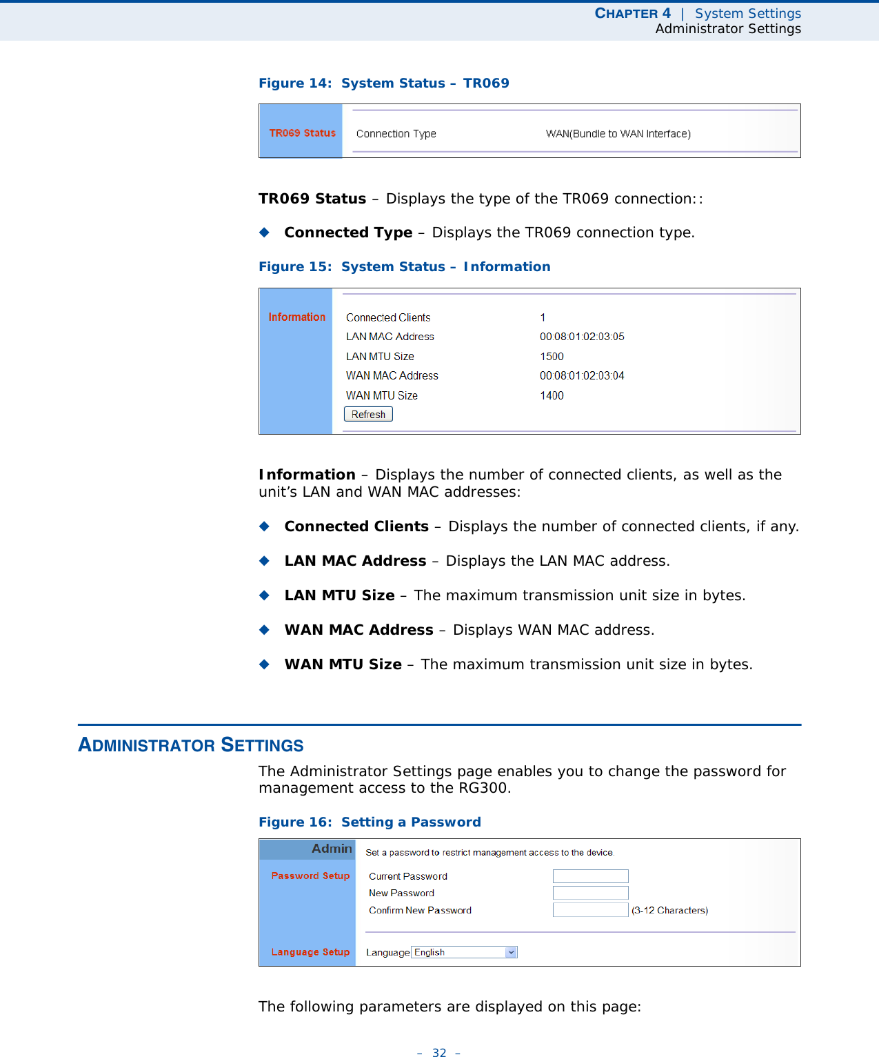 CHAPTER 4  |  System SettingsAdministrator Settings–  32  –Figure 14:  System Status – TR069TR069 Status – Displays the type of the TR069 connection::◆Connected Type – Displays the TR069 connection type.Figure 15:  System Status – InformationInformation – Displays the number of connected clients, as well as the unit’s LAN and WAN MAC addresses:◆Connected Clients – Displays the number of connected clients, if any.◆LAN MAC Address – Displays the LAN MAC address.◆LAN MTU Size – The maximum transmission unit size in bytes.◆WAN MAC Address – Displays WAN MAC address.◆WAN MTU Size – The maximum transmission unit size in bytes.ADMINISTRATOR SETTINGSThe Administrator Settings page enables you to change the password for management access to the RG300.Figure 16:  Setting a PasswordThe following parameters are displayed on this page: