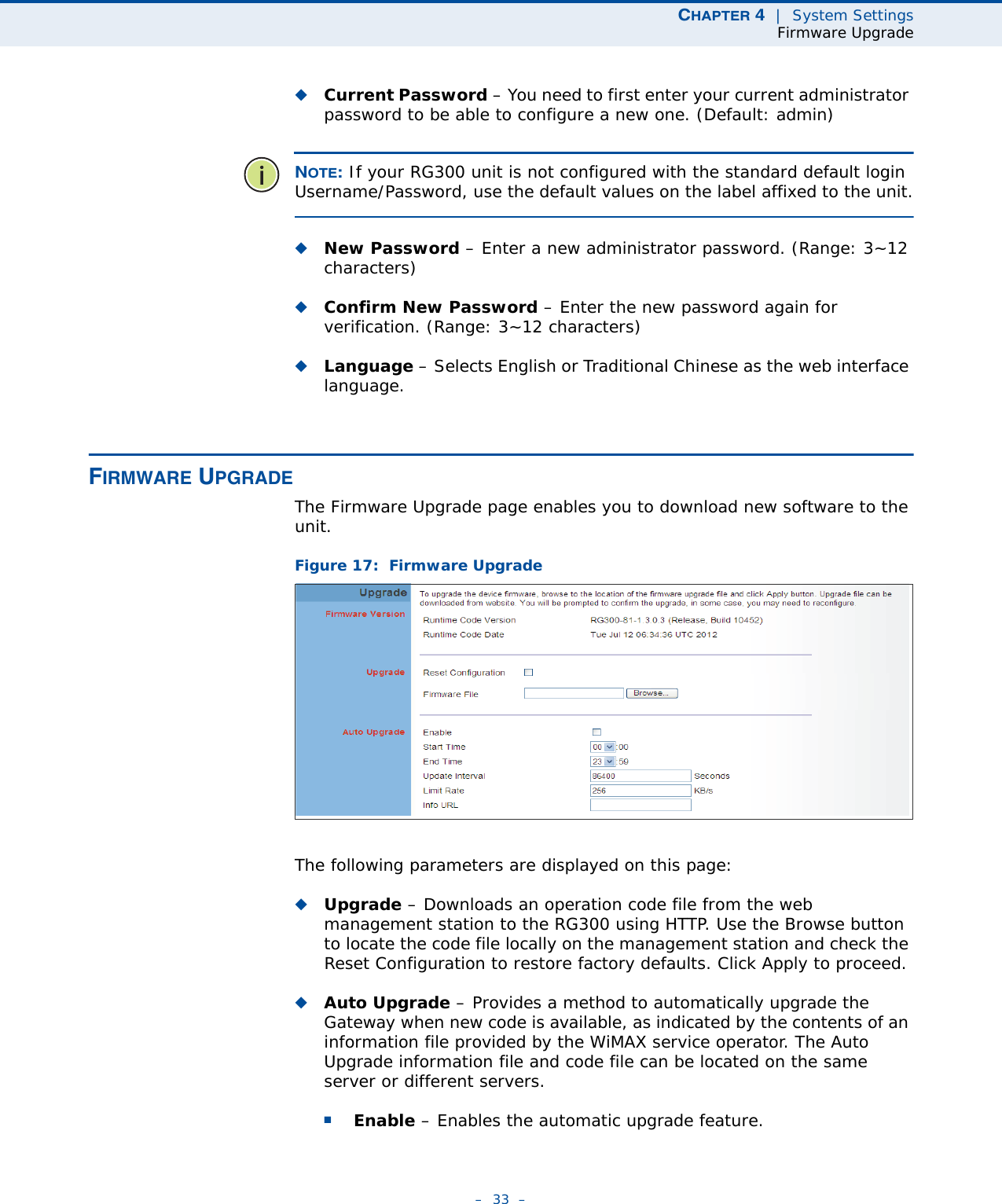 CHAPTER 4  |  System SettingsFirmware Upgrade–  33  –◆Current Password – You need to first enter your current administrator password to be able to configure a new one. (Default: admin)NOTE: If your RG300 unit is not configured with the standard default login Username/Password, use the default values on the label affixed to the unit.◆New Password – Enter a new administrator password. (Range: 3~12 characters)◆Confirm New Password – Enter the new password again for verification. (Range: 3~12 characters)◆Language – Selects English or Traditional Chinese as the web interface language.FIRMWARE UPGRADEThe Firmware Upgrade page enables you to download new software to the unit.Figure 17:  Firmware UpgradeThe following parameters are displayed on this page:◆Upgrade – Downloads an operation code file from the web management station to the RG300 using HTTP. Use the Browse button to locate the code file locally on the management station and check the Reset Configuration to restore factory defaults. Click Apply to proceed.◆Auto Upgrade – Provides a method to automatically upgrade the Gateway when new code is available, as indicated by the contents of an information file provided by the WiMAX service operator. The Auto Upgrade information file and code file can be located on the same server or different servers. ■Enable – Enables the automatic upgrade feature.