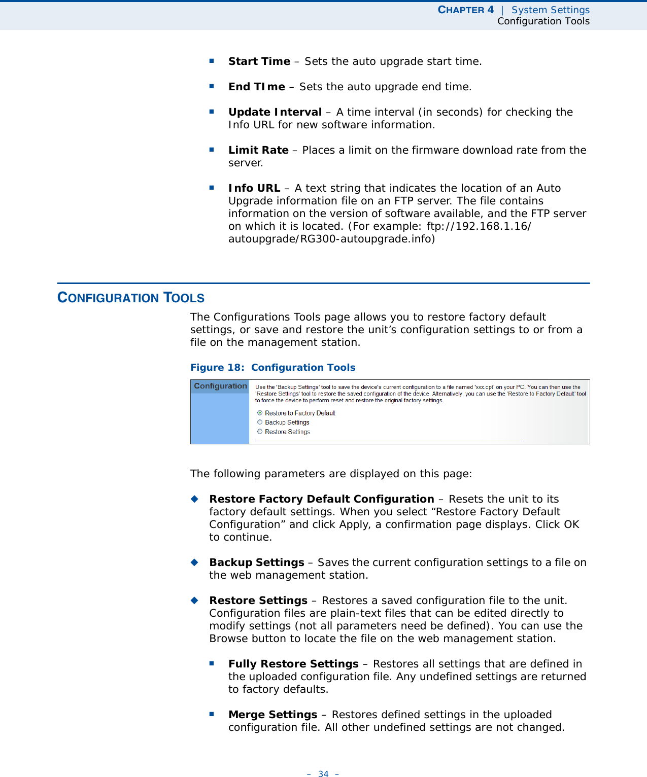 CHAPTER 4  |  System SettingsConfiguration Tools–  34  –■Start Time – Sets the auto upgrade start time.■End TIme – Sets the auto upgrade end time.■Update Interval – A time interval (in seconds) for checking the Info URL for new software information. ■Limit Rate – Places a limit on the firmware download rate from the server. ■Info URL – A text string that indicates the location of an Auto Upgrade information file on an FTP server. The file contains information on the version of software available, and the FTP server on which it is located. (For example: ftp://192.168.1.16/autoupgrade/RG300-autoupgrade.info)CONFIGURATION TOOLSThe Configurations Tools page allows you to restore factory default settings, or save and restore the unit’s configuration settings to or from a file on the management station.Figure 18:  Configuration ToolsThe following parameters are displayed on this page:◆Restore Factory Default Configuration – Resets the unit to its factory default settings. When you select “Restore Factory Default Configuration” and click Apply, a confirmation page displays. Click OK to continue.◆Backup Settings – Saves the current configuration settings to a file on the web management station.◆Restore Settings – Restores a saved configuration file to the unit. Configuration files are plain-text files that can be edited directly to modify settings (not all parameters need be defined). You can use the Browse button to locate the file on the web management station.■Fully Restore Settings – Restores all settings that are defined in the uploaded configuration file. Any undefined settings are returned to factory defaults.■Merge Settings – Restores defined settings in the uploaded configuration file. All other undefined settings are not changed.