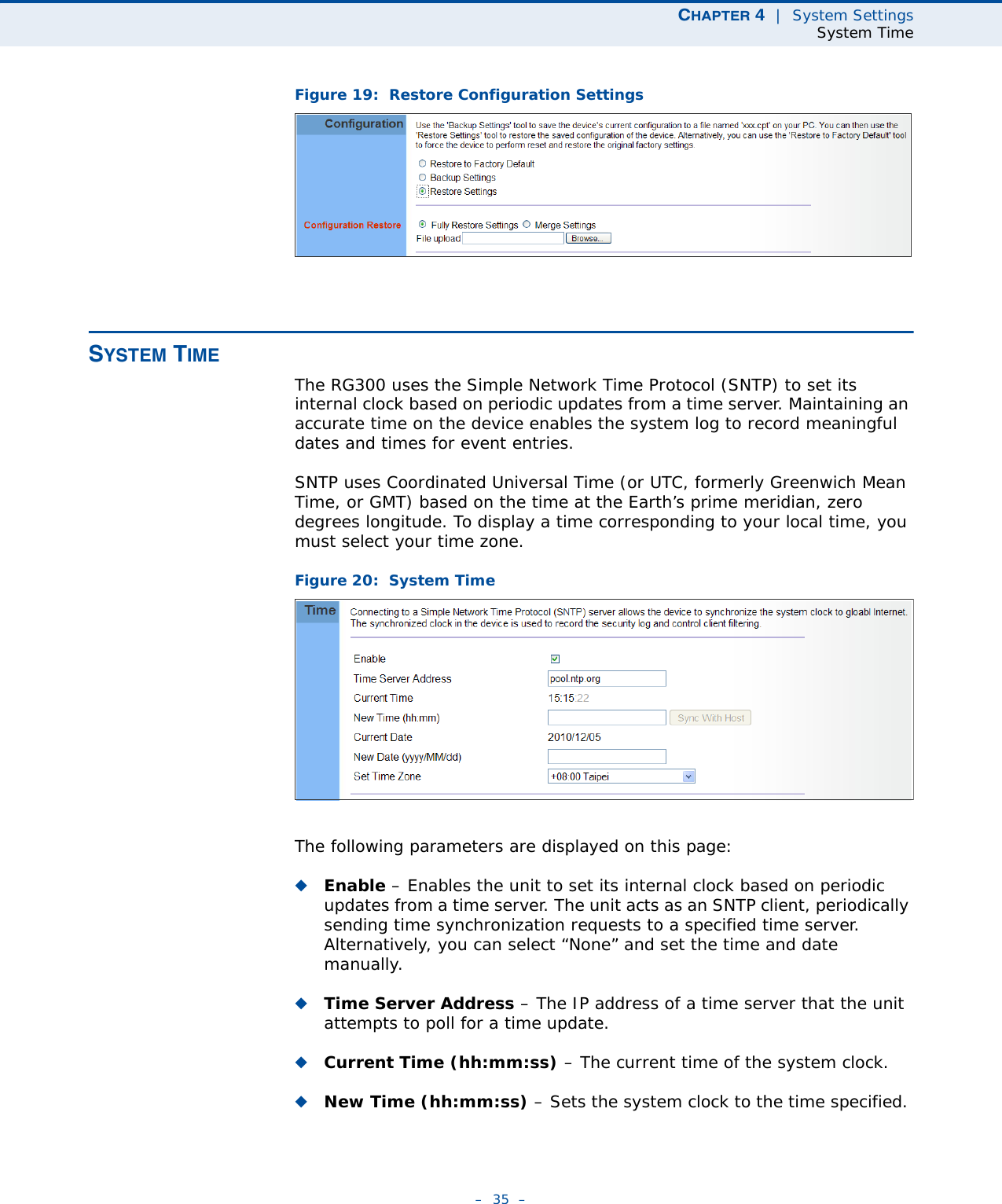 CHAPTER 4  |  System SettingsSystem Time–  35  –Figure 19:  Restore Configuration SettingsSYSTEM TIMEThe RG300 uses the Simple Network Time Protocol (SNTP) to set its internal clock based on periodic updates from a time server. Maintaining an accurate time on the device enables the system log to record meaningful dates and times for event entries. SNTP uses Coordinated Universal Time (or UTC, formerly Greenwich Mean Time, or GMT) based on the time at the Earth’s prime meridian, zero degrees longitude. To display a time corresponding to your local time, you must select your time zone.Figure 20:  System TimeThe following parameters are displayed on this page:◆Enable – Enables the unit to set its internal clock based on periodic updates from a time server. The unit acts as an SNTP client, periodically sending time synchronization requests to a specified time server. Alternatively, you can select “None” and set the time and date manually.◆Time Server Address – The IP address of a time server that the unit attempts to poll for a time update.◆Current Time (hh:mm:ss) – The current time of the system clock.◆New Time (hh:mm:ss) – Sets the system clock to the time specified. 