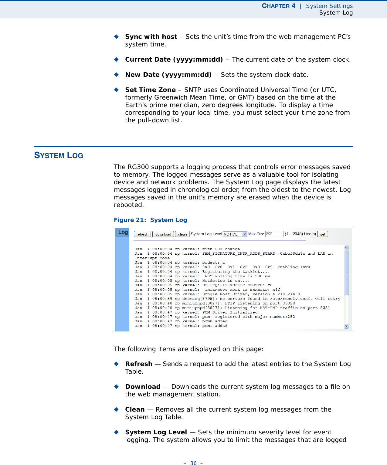 CHAPTER 4  |  System SettingsSystem Log–  36  –◆Sync with host – Sets the unit’s time from the web management PC’s system time.◆Current Date (yyyy:mm:dd) – The current date of the system clock.◆New Date (yyyy:mm:dd) – Sets the system clock date.◆Set Time Zone – SNTP uses Coordinated Universal Time (or UTC, formerly Greenwich Mean Time, or GMT) based on the time at the Earth’s prime meridian, zero degrees longitude. To display a time corresponding to your local time, you must select your time zone from the pull-down list. SYSTEM LOGThe RG300 supports a logging process that controls error messages saved to memory. The logged messages serve as a valuable tool for isolating device and network problems. The System Log page displays the latest messages logged in chronological order, from the oldest to the newest. Log messages saved in the unit’s memory are erased when the device is rebooted.Figure 21:  System LogThe following items are displayed on this page:◆Refresh — Sends a request to add the latest entries to the System Log Table.◆Download — Downloads the current system log messages to a file on the web management station.◆Clean — Removes all the current system log messages from the System Log Table.◆System Log Level — Sets the minimum severity level for event logging. The system allows you to limit the messages that are logged 