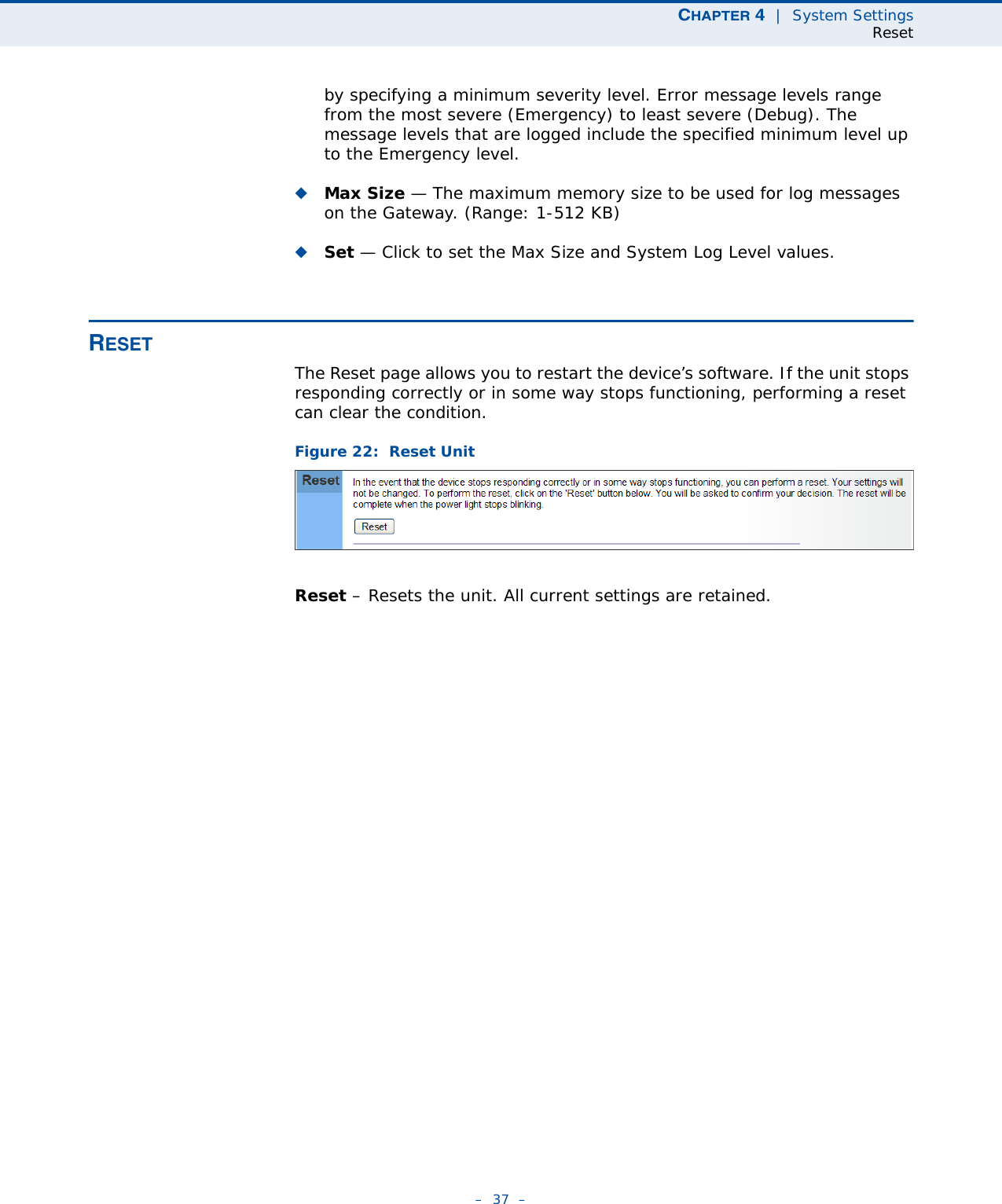 CHAPTER 4  |  System SettingsReset–  37  –by specifying a minimum severity level. Error message levels range from the most severe (Emergency) to least severe (Debug). The message levels that are logged include the specified minimum level up to the Emergency level.◆Max Size — The maximum memory size to be used for log messages on the Gateway. (Range: 1-512 KB)◆Set — Click to set the Max Size and System Log Level values.RESETThe Reset page allows you to restart the device’s software. If the unit stops responding correctly or in some way stops functioning, performing a reset can clear the condition.Figure 22:  Reset UnitReset – Resets the unit. All current settings are retained.