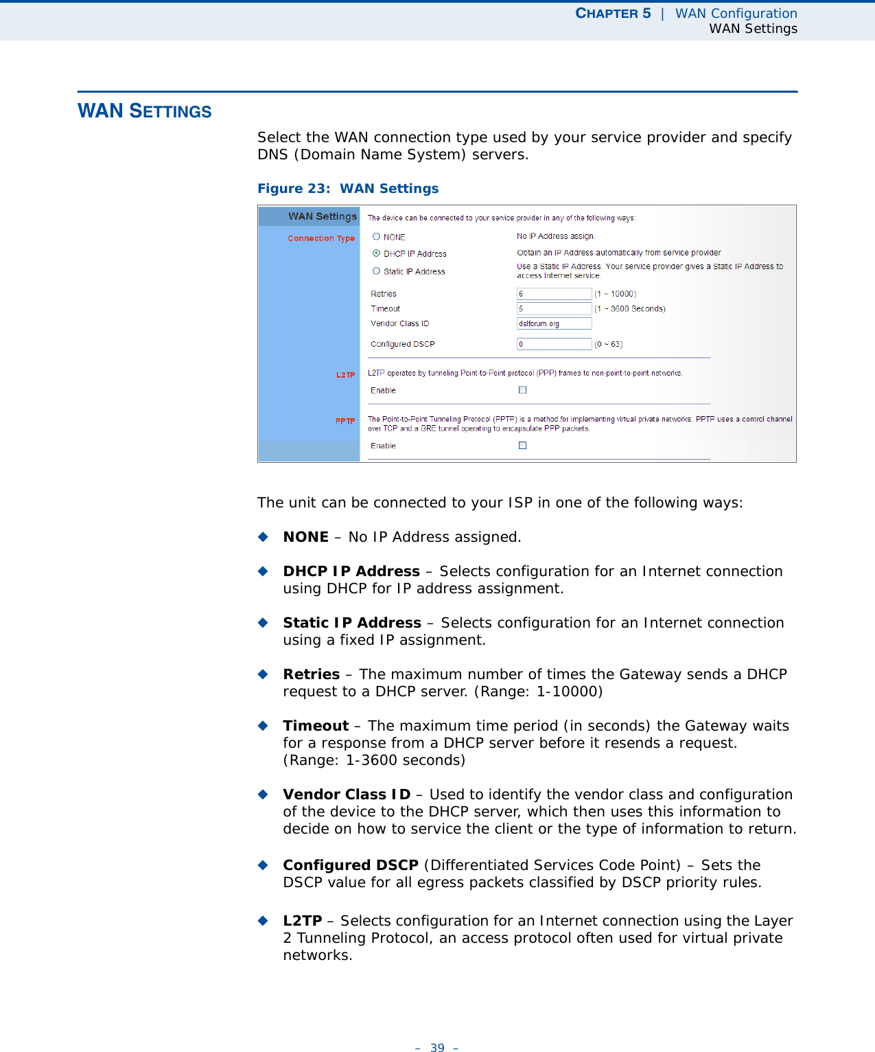 CHAPTER 5  |  WAN ConfigurationWAN Settings–  39  –WAN SETTINGSSelect the WAN connection type used by your service provider and specify DNS (Domain Name System) servers.Figure 23:  WAN Settings The unit can be connected to your ISP in one of the following ways:◆NONE – No IP Address assigned.◆DHCP IP Address – Selects configuration for an Internet connection using DHCP for IP address assignment. ◆Static IP Address – Selects configuration for an Internet connection using a fixed IP assignment. ◆Retries – The maximum number of times the Gateway sends a DHCP request to a DHCP server. (Range: 1-10000)◆Timeout – The maximum time period (in seconds) the Gateway waits for a response from a DHCP server before it resends a request. (Range: 1-3600 seconds)◆Vendor Class ID – Used to identify the vendor class and configuration of the device to the DHCP server, which then uses this information to decide on how to service the client or the type of information to return.◆Configured DSCP (Differentiated Services Code Point) – Sets the DSCP value for all egress packets classified by DSCP priority rules.◆L2TP – Selects configuration for an Internet connection using the Layer 2 Tunneling Protocol, an access protocol often used for virtual private networks.