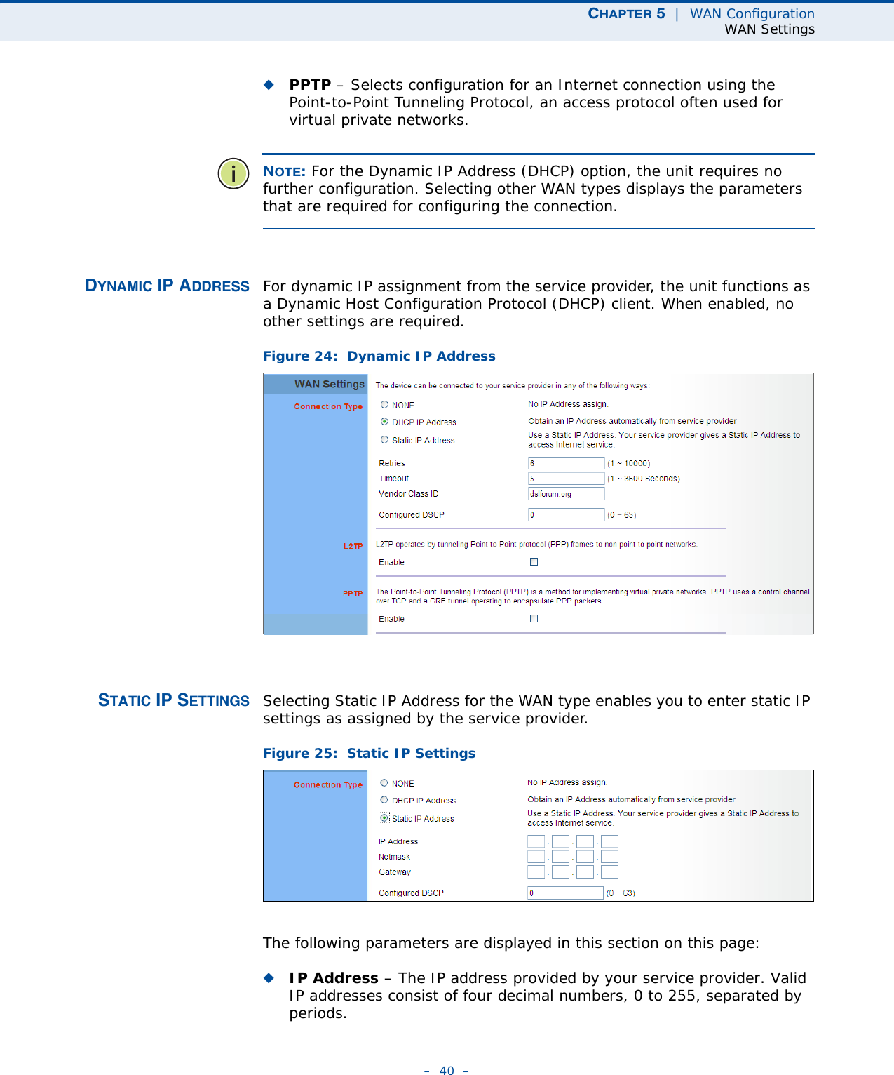 CHAPTER 5  |  WAN ConfigurationWAN Settings–  40  –◆PPTP – Selects configuration for an Internet connection using the Point-to-Point Tunneling Protocol, an access protocol often used for virtual private networks.NOTE: For the Dynamic IP Address (DHCP) option, the unit requires no further configuration. Selecting other WAN types displays the parameters that are required for configuring the connection.DYNAMIC IP ADDRESS For dynamic IP assignment from the service provider, the unit functions as a Dynamic Host Configuration Protocol (DHCP) client. When enabled, no other settings are required.Figure 24:  Dynamic IP Address STATIC IP SETTINGS Selecting Static IP Address for the WAN type enables you to enter static IP settings as assigned by the service provider. Figure 25:  Static IP Settings The following parameters are displayed in this section on this page:◆IP Address – The IP address provided by your service provider. Valid IP addresses consist of four decimal numbers, 0 to 255, separated by periods.