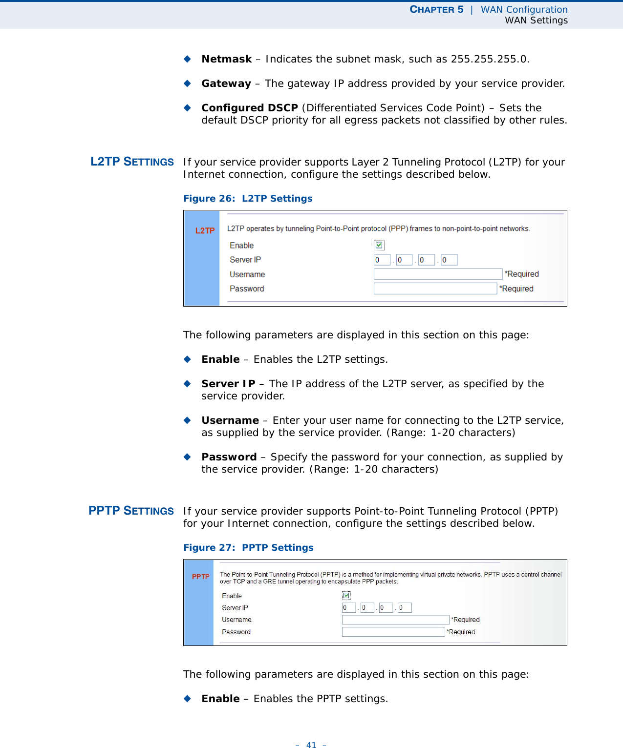 CHAPTER 5  |  WAN ConfigurationWAN Settings–  41  –◆Netmask – Indicates the subnet mask, such as 255.255.255.0. ◆Gateway – The gateway IP address provided by your service provider.◆Configured DSCP (Differentiated Services Code Point) – Sets the default DSCP priority for all egress packets not classified by other rules.L2TP SETTINGS If your service provider supports Layer 2 Tunneling Protocol (L2TP) for your Internet connection, configure the settings described below.Figure 26:  L2TP Settings The following parameters are displayed in this section on this page:◆Enable – Enables the L2TP settings. ◆Server IP – The IP address of the L2TP server, as specified by the service provider.◆Username – Enter your user name for connecting to the L2TP service, as supplied by the service provider. (Range: 1-20 characters)◆Password – Specify the password for your connection, as supplied by the service provider. (Range: 1-20 characters)PPTP SETTINGS If your service provider supports Point-to-Point Tunneling Protocol (PPTP) for your Internet connection, configure the settings described below.Figure 27:  PPTP Settings The following parameters are displayed in this section on this page:◆Enable – Enables the PPTP settings. 