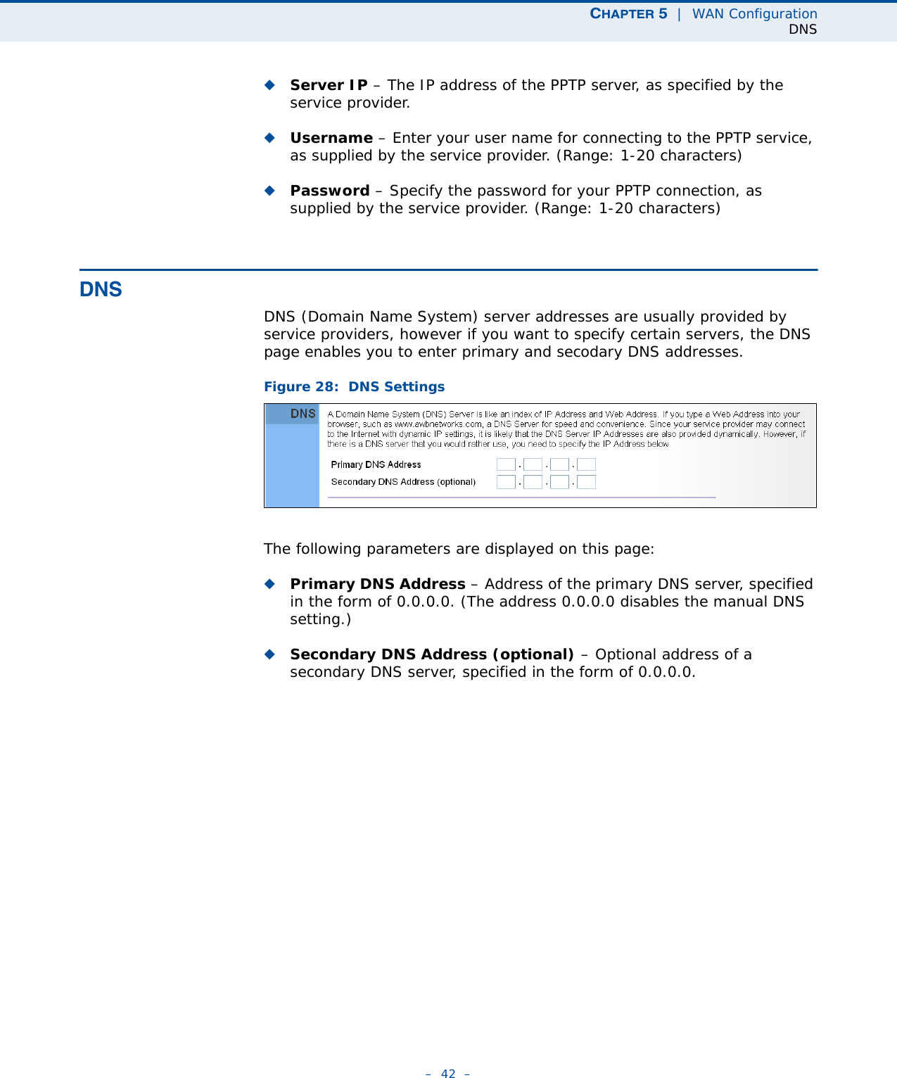 CHAPTER 5  |  WAN ConfigurationDNS–  42  –◆Server IP – The IP address of the PPTP server, as specified by the service provider.◆Username – Enter your user name for connecting to the PPTP service, as supplied by the service provider. (Range: 1-20 characters)◆Password – Specify the password for your PPTP connection, as supplied by the service provider. (Range: 1-20 characters)DNSDNS (Domain Name System) server addresses are usually provided by service providers, however if you want to specify certain servers, the DNS page enables you to enter primary and secodary DNS addresses.Figure 28:  DNS Settings The following parameters are displayed on this page:◆Primary DNS Address – Address of the primary DNS server, specified in the form of 0.0.0.0. (The address 0.0.0.0 disables the manual DNS setting.)◆Secondary DNS Address (optional) – Optional address of a secondary DNS server, specified in the form of 0.0.0.0.