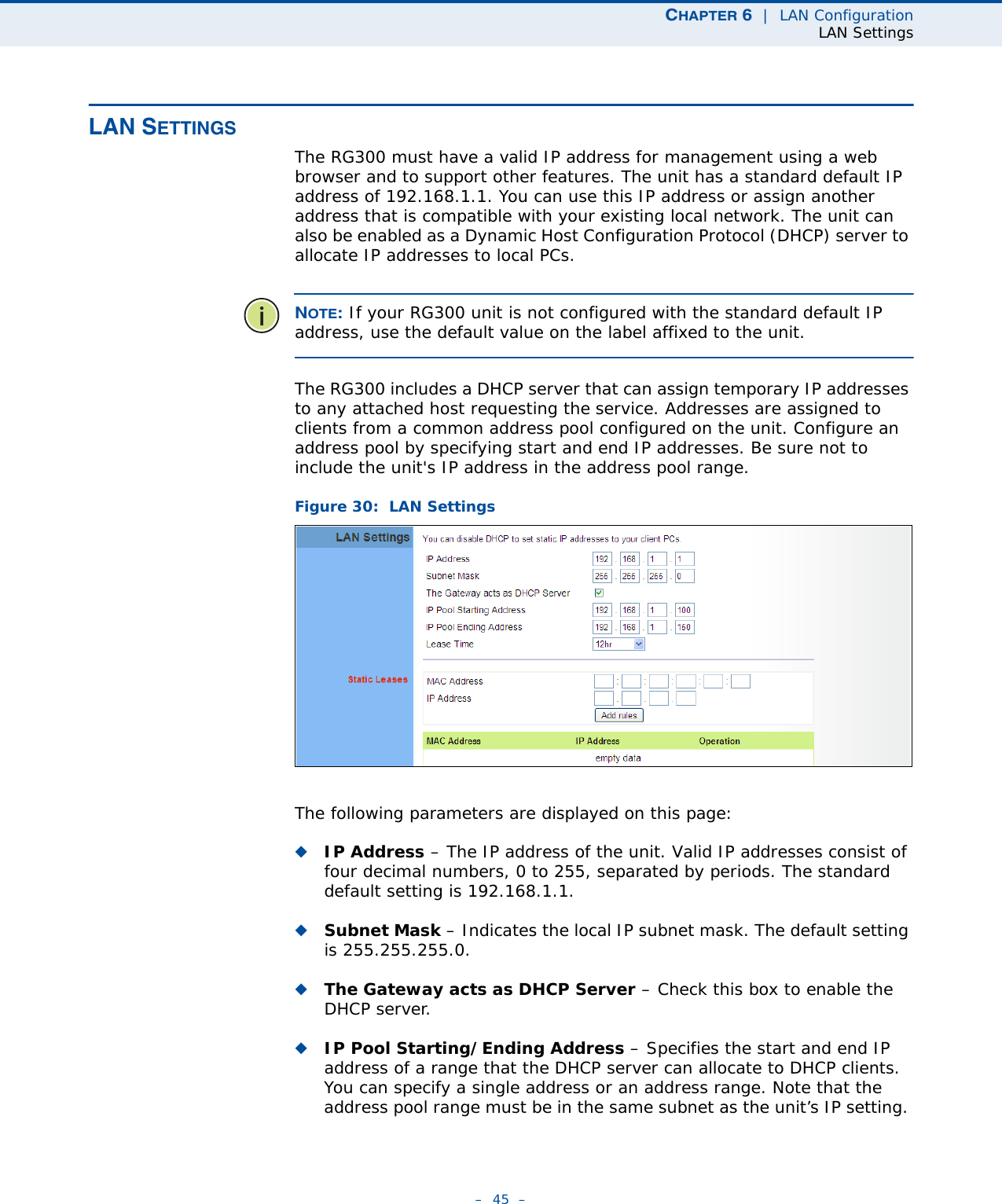 CHAPTER 6  |  LAN ConfigurationLAN Settings–  45  –LAN SETTINGSThe RG300 must have a valid IP address for management using a web browser and to support other features. The unit has a standard default IP address of 192.168.1.1. You can use this IP address or assign another address that is compatible with your existing local network. The unit can also be enabled as a Dynamic Host Configuration Protocol (DHCP) server to allocate IP addresses to local PCs. NOTE: If your RG300 unit is not configured with the standard default IP address, use the default value on the label affixed to the unit.The RG300 includes a DHCP server that can assign temporary IP addresses to any attached host requesting the service. Addresses are assigned to clients from a common address pool configured on the unit. Configure an address pool by specifying start and end IP addresses. Be sure not to include the unit&apos;s IP address in the address pool range.Figure 30:  LAN SettingsThe following parameters are displayed on this page:◆IP Address – The IP address of the unit. Valid IP addresses consist of four decimal numbers, 0 to 255, separated by periods. The standard default setting is 192.168.1.1.◆Subnet Mask – Indicates the local IP subnet mask. The default setting is 255.255.255.0. ◆The Gateway acts as DHCP Server – Check this box to enable the DHCP server.◆IP Pool Starting/Ending Address – Specifies the start and end IP address of a range that the DHCP server can allocate to DHCP clients. You can specify a single address or an address range. Note that the address pool range must be in the same subnet as the unit’s IP setting. 