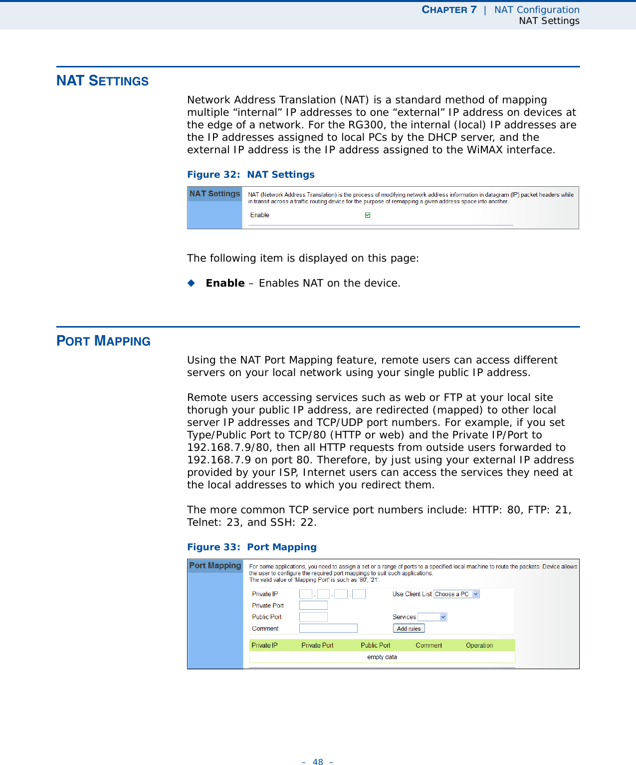 CHAPTER 7  |  NAT ConfigurationNAT Settings–  48  –NAT SETTINGSNetwork Address Translation (NAT) is a standard method of mapping multiple “internal” IP addresses to one “external” IP address on devices at the edge of a network. For the RG300, the internal (local) IP addresses are the IP addresses assigned to local PCs by the DHCP server, and the external IP address is the IP address assigned to the WiMAX interface. Figure 32:  NAT SettingsThe following item is displayed on this page:◆Enable – Enables NAT on the device.PORT MAPPINGUsing the NAT Port Mapping feature, remote users can access different servers on your local network using your single public IP address.Remote users accessing services such as web or FTP at your local site thorugh your public IP address, are redirected (mapped) to other local server IP addresses and TCP/UDP port numbers. For example, if you set Type/Public Port to TCP/80 (HTTP or web) and the Private IP/Port to 192.168.7.9/80, then all HTTP requests from outside users forwarded to 192.168.7.9 on port 80. Therefore, by just using your external IP address provided by your ISP, Internet users can access the services they need at the local addresses to which you redirect them.The more common TCP service port numbers include: HTTP: 80, FTP: 21, Telnet: 23, and SSH: 22.Figure 33:  Port Mapping