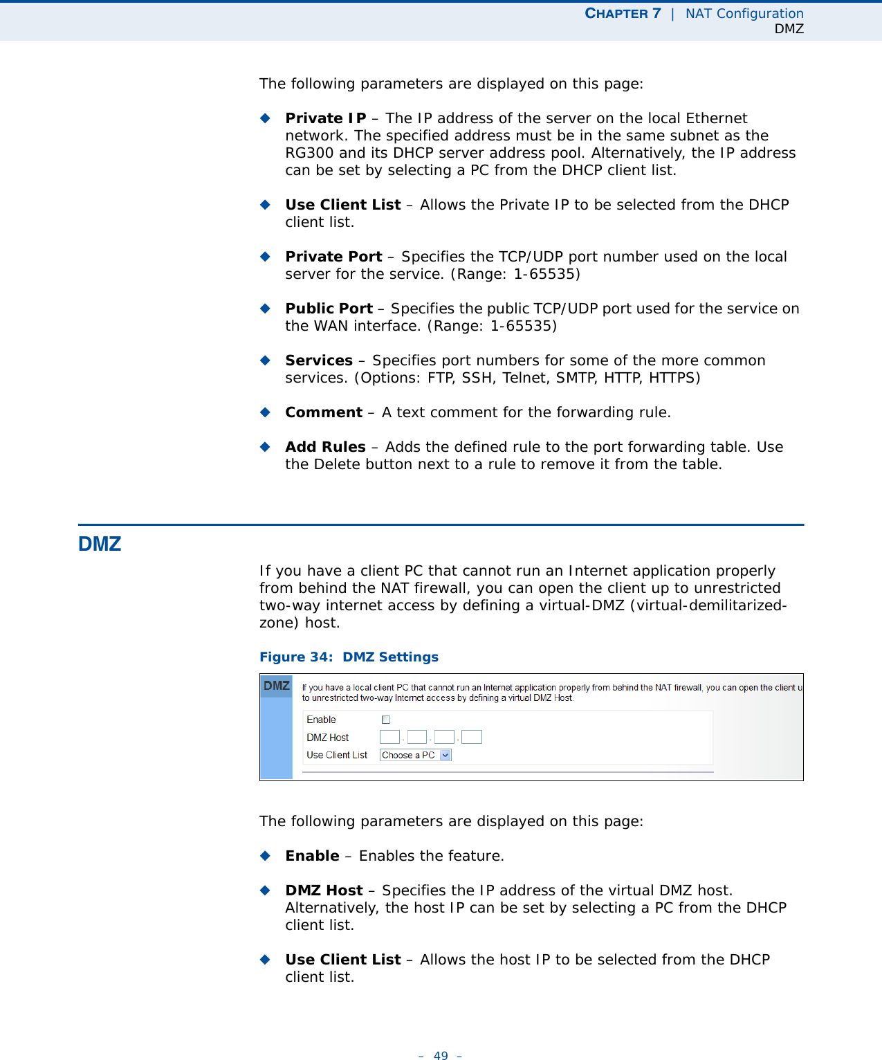 CHAPTER 7  |  NAT ConfigurationDMZ–  49  –The following parameters are displayed on this page:◆Private IP – The IP address of the server on the local Ethernet network. The specified address must be in the same subnet as the RG300 and its DHCP server address pool. Alternatively, the IP address can be set by selecting a PC from the DHCP client list. ◆Use Client List – Allows the Private IP to be selected from the DHCP client list.◆Private Port – Specifies the TCP/UDP port number used on the local server for the service. (Range: 1-65535)◆Public Port – Specifies the public TCP/UDP port used for the service on the WAN interface. (Range: 1-65535)◆Services – Specifies port numbers for some of the more common services. (Options: FTP, SSH, Telnet, SMTP, HTTP, HTTPS)◆Comment – A text comment for the forwarding rule.◆Add Rules – Adds the defined rule to the port forwarding table. Use the Delete button next to a rule to remove it from the table.DMZIf you have a client PC that cannot run an Internet application properly from behind the NAT firewall, you can open the client up to unrestricted two-way internet access by defining a virtual-DMZ (virtual-demilitarized-zone) host.Figure 34:  DMZ SettingsThe following parameters are displayed on this page:◆Enable – Enables the feature.◆DMZ Host – Specifies the IP address of the virtual DMZ host. Alternatively, the host IP can be set by selecting a PC from the DHCP client list. ◆Use Client List – Allows the host IP to be selected from the DHCP client list.