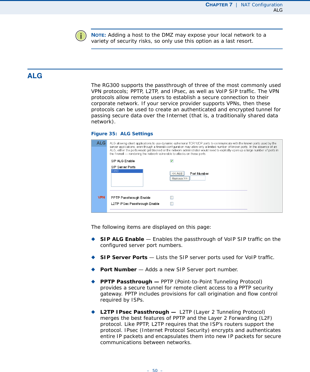 CHAPTER 7  |  NAT ConfigurationALG–  50  –NOTE: Adding a host to the DMZ may expose your local network to a variety of security risks, so only use this option as a last resort.ALGThe RG300 supports the passthrough of three of the most commonly used VPN protocols; PPTP, L2TP, and IPsec, as well as VoIP SIP traffic. The VPN protocols allow remote users to establish a secure connection to their corporate network. If your service provider supports VPNs, then these protocols can be used to create an authenticated and encrypted tunnel for passing secure data over the Internet (that is, a traditionally shared data network).Figure 35:  ALG SettingsThe following items are displayed on this page:◆SIP ALG Enable — Enables the passthrough of VoIP SIP traffic on the configured server port numbers.◆SIP Server Ports — Lists the SIP server ports used for VoIP traffic.◆Port Number — Adds a new SIP Server port number.◆PPTP Passthrough — PPTP (Point-to-Point Tunneling Protocol) provides a secure tunnel for remote client access to a PPTP security gateway. PPTP includes provisions for call origination and flow control required by ISPs. ◆L2TP IPsec Passthrough —  L2TP (Layer 2 Tunneling Protocol) merges the best features of PPTP and the Layer 2 Forwarding (L2F) protocol. Like PPTP, L2TP requires that the ISP’s routers support the protocol. IPsec (Internet Protocol Security) encrypts and authenticates entire IP packets and encapsulates them into new IP packets for secure communications between networks.