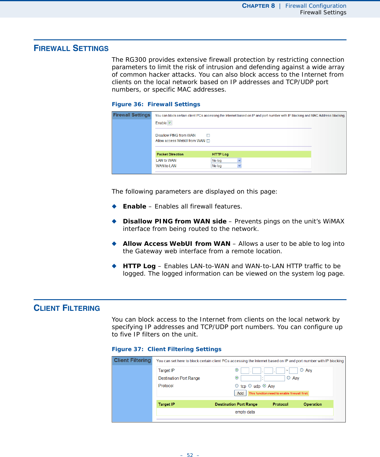 CHAPTER 8  |  Firewall ConfigurationFirewall Settings–  52  –FIREWALL SETTINGSThe RG300 provides extensive firewall protection by restricting connection parameters to limit the risk of intrusion and defending against a wide array of common hacker attacks. You can also block access to the Internet from clients on the local network based on IP addresses and TCP/UDP port numbers, or specific MAC addresses. Figure 36:  Firewall SettingsThe following parameters are displayed on this page:◆Enable – Enables all firewall features.◆Disallow PING from WAN side – Prevents pings on the unit’s WiMAX interface from being routed to the network.◆Allow Access WebUI from WAN – Allows a user to be able to log into the Gateway web interface from a remote location.◆HTTP Log – Enables LAN-to-WAN and WAN-to-LAN HTTP traffic to be logged. The logged information can be viewed on the system log page.CLIENT FILTERINGYou can block access to the Internet from clients on the local network by specifying IP addresses and TCP/UDP port numbers. You can configure up to five IP filters on the unit.Figure 37:  Client Filtering Settings