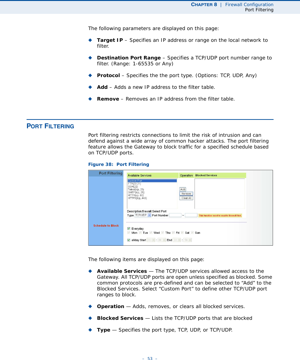 CHAPTER 8  |  Firewall ConfigurationPort Filtering–  53  –The following parameters are displayed on this page:◆Target IP – Specifies an IP address or range on the local network to filter. ◆Destination Port Range – Specifies a TCP/UDP port number range to filter. (Range: 1-65535 or Any)◆Protocol – Specifies the the port type. (Options: TCP, UDP, Any)◆Add – Adds a new IP address to the filter table.◆Remove – Removes an IP address from the filter table.PORT FILTERINGPort filtering restricts connections to limit the risk of intrusion and can defend against a wide array of common hacker attacks. The port filtering feature allows the Gateway to block traffic for a specified schedule based on TCP/UDP ports. Figure 38:  Port FilteringThe following items are displayed on this page:◆Available Services — The TCP/UDP services allowed access to the Gateway. All TCP/UDP ports are open unless specified as blocked. Some common protocols are pre-defined and can be selected to “Add” to the Blocked Services. Select “Custom Port” to define other TCP/UDP port ranges to block.◆Operation — Adds, removes, or clears all blocked services.◆Blocked Services — Lists the TCP/UDP ports that are blocked◆Type — Specifies the port type, TCP, UDP, or TCP/UDP. 