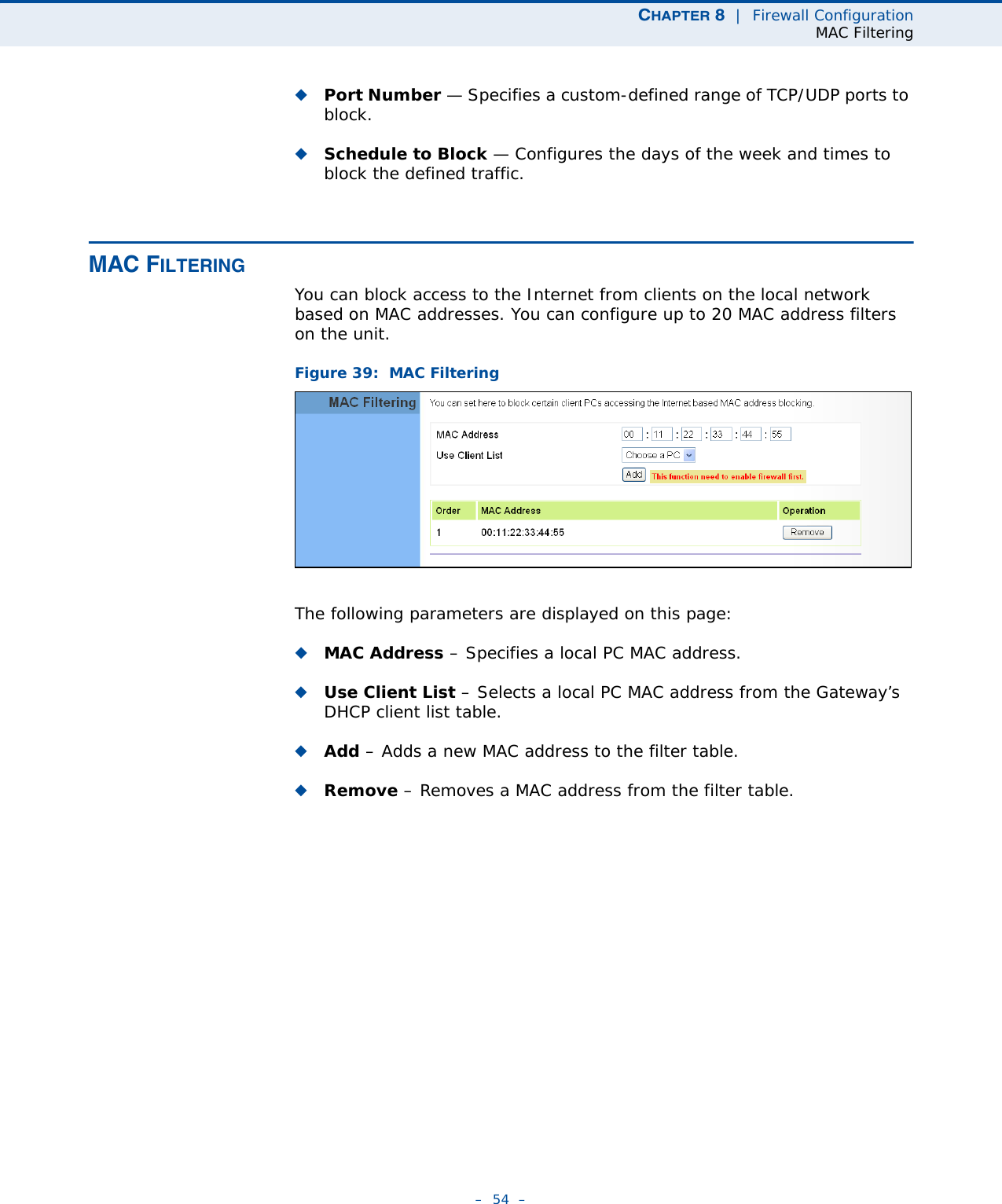 CHAPTER 8  |  Firewall ConfigurationMAC Filtering–  54  –◆Port Number — Specifies a custom-defined range of TCP/UDP ports to block.◆Schedule to Block — Configures the days of the week and times to block the defined traffic.MAC FILTERINGYou can block access to the Internet from clients on the local network based on MAC addresses. You can configure up to 20 MAC address filters on the unit.Figure 39:  MAC FilteringThe following parameters are displayed on this page:◆MAC Address – Specifies a local PC MAC address.◆Use Client List – Selects a local PC MAC address from the Gateway’s DHCP client list table.◆Add – Adds a new MAC address to the filter table.◆Remove – Removes a MAC address from the filter table.