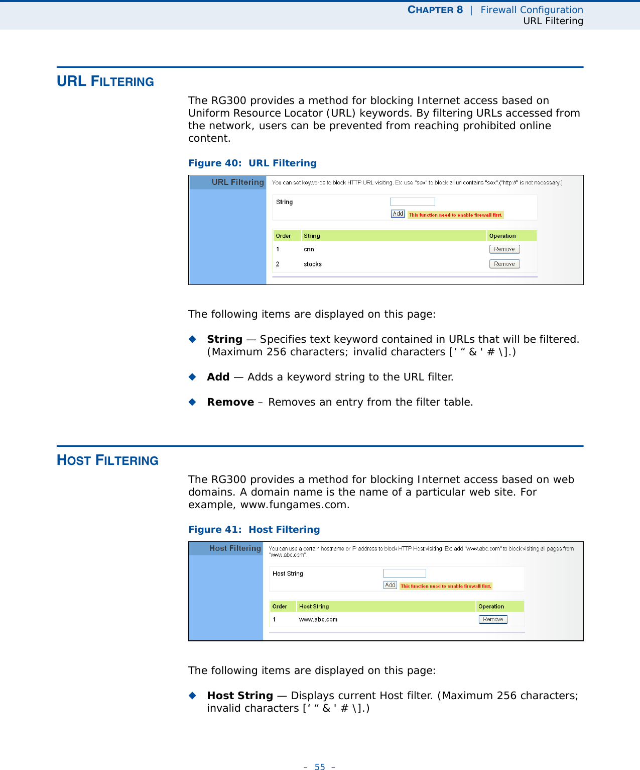 CHAPTER 8  |  Firewall ConfigurationURL Filtering–  55  –URL FILTERINGThe RG300 provides a method for blocking Internet access based on Uniform Resource Locator (URL) keywords. By filtering URLs accessed from the network, users can be prevented from reaching prohibited online content.Figure 40:  URL FilteringThe following items are displayed on this page:◆String — Specifies text keyword contained in URLs that will be filtered. (Maximum 256 characters; invalid characters [‘ “ &amp; &apos; # \].)◆Add — Adds a keyword string to the URL filter. ◆Remove – Removes an entry from the filter table.HOST FILTERINGThe RG300 provides a method for blocking Internet access based on web domains. A domain name is the name of a particular web site. For example, www.fungames.com. Figure 41:  Host FilteringThe following items are displayed on this page:◆Host String — Displays current Host filter. (Maximum 256 characters; invalid characters [‘ “ &amp; &apos; # \].)