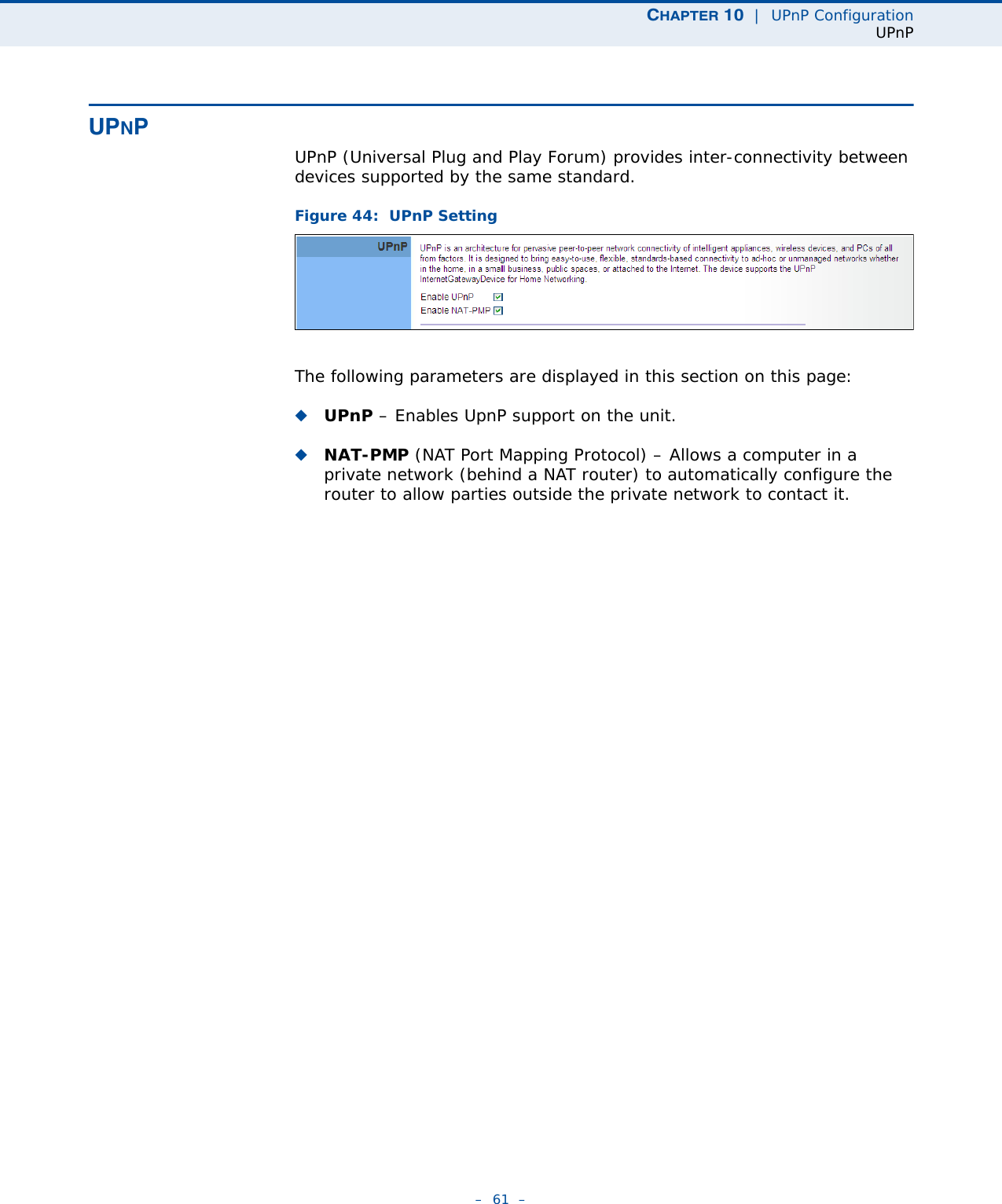 CHAPTER 10  |  UPnP ConfigurationUPnP–  61  –UPNPUPnP (Universal Plug and Play Forum) provides inter-connectivity between devices supported by the same standard. Figure 44:  UPnP SettingThe following parameters are displayed in this section on this page:◆UPnP – Enables UpnP support on the unit.◆NAT-PMP (NAT Port Mapping Protocol) – Allows a computer in a private network (behind a NAT router) to automatically configure the router to allow parties outside the private network to contact it.