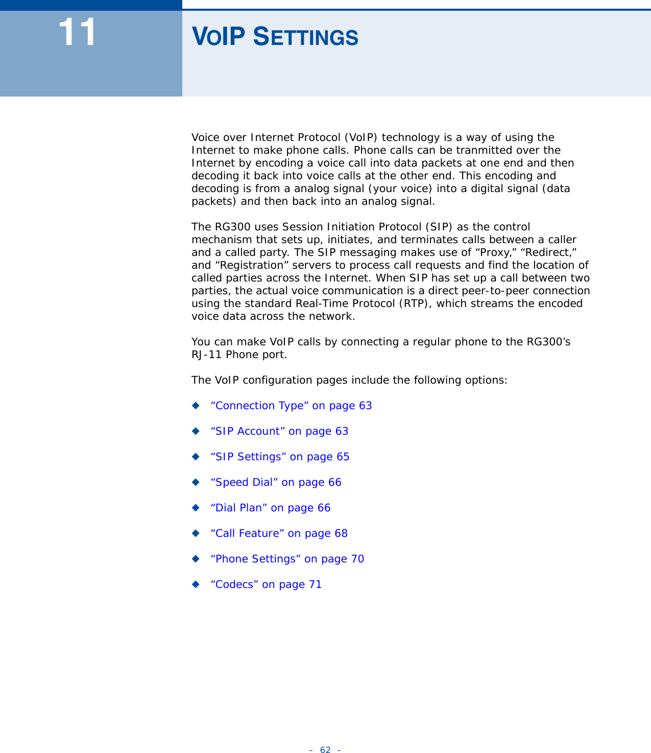 –  62  –11 VOIP SETTINGSVoice over Internet Protocol (VoIP) technology is a way of using the Internet to make phone calls. Phone calls can be tranmitted over the Internet by encoding a voice call into data packets at one end and then decoding it back into voice calls at the other end. This encoding and decoding is from a analog signal (your voice) into a digital signal (data packets) and then back into an analog signal. The RG300 uses Session Initiation Protocol (SIP) as the control  mechanism that sets up, initiates, and terminates calls between a caller and a called party. The SIP messaging makes use of “Proxy,” “Redirect,” and “Registration” servers to process call requests and find the location of called parties across the Internet. When SIP has set up a call between two parties, the actual voice communication is a direct peer-to-peer connection using the standard Real-Time Protocol (RTP), which streams the encoded voice data across the network.You can make VoIP calls by connecting a regular phone to the RG300’s RJ-11 Phone port. The VoIP configuration pages include the following options:◆“Connection Type” on page 63◆“SIP Account” on page 63◆“SIP Settings” on page 65◆“Speed Dial” on page 66◆“Dial Plan” on page 66◆“Call Feature” on page 68◆“Phone Settings” on page 70◆“Codecs” on page 71