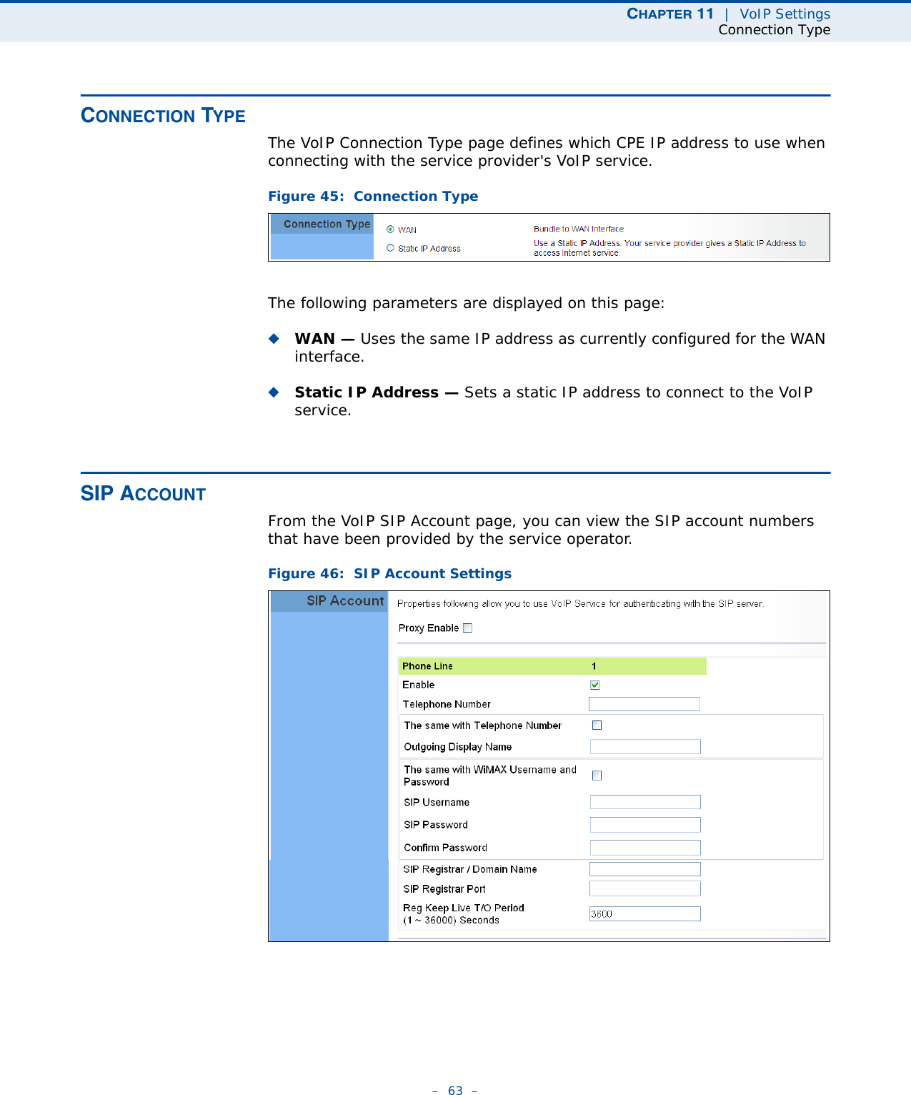 CHAPTER 11  |  VoIP SettingsConnection Type–  63  –CONNECTION TYPEThe VoIP Connection Type page defines which CPE IP address to use when connecting with the service provider&apos;s VoIP service.Figure 45:  Connection TypeThe following parameters are displayed on this page:◆WAN — Uses the same IP address as currently configured for the WAN interface.◆Static IP Address — Sets a static IP address to connect to the VoIP service.SIP ACCOUNTFrom the VoIP SIP Account page, you can view the SIP account numbers that have been provided by the service operator. Figure 46:  SIP Account Settings