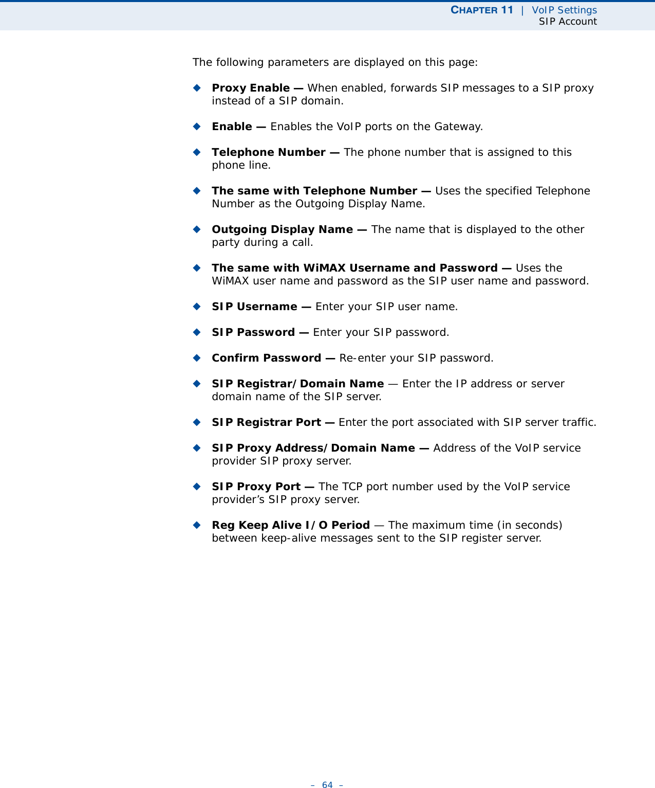 CHAPTER 11  |  VoIP SettingsSIP Account–  64  –The following parameters are displayed on this page:◆Proxy Enable — When enabled, forwards SIP messages to a SIP proxy instead of a SIP domain.◆Enable — Enables the VoIP ports on the Gateway.◆Telephone Number — The phone number that is assigned to this phone line.◆The same with Telephone Number — Uses the specified Telephone Number as the Outgoing Display Name.◆Outgoing Display Name — The name that is displayed to the other party during a call.◆The same with WiMAX Username and Password — Uses the WiMAX user name and password as the SIP user name and password.◆SIP Username — Enter your SIP user name.◆SIP Password — Enter your SIP password.◆Confirm Password — Re-enter your SIP password.◆SIP Registrar/Domain Name — Enter the IP address or server domain name of the SIP server.◆SIP Registrar Port — Enter the port associated with SIP server traffic.◆SIP Proxy Address/Domain Name — Address of the VoIP service provider SIP proxy server.◆SIP Proxy Port — The TCP port number used by the VoIP service provider’s SIP proxy server. ◆Reg Keep Alive I/O Period — The maximum time (in seconds) between keep-alive messages sent to the SIP register server. 