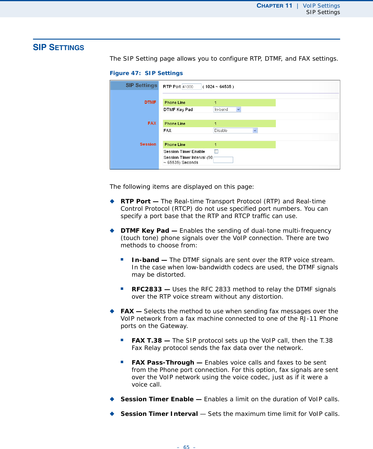 CHAPTER 11  |  VoIP SettingsSIP Settings–  65  –SIP SETTINGSThe SIP Setting page allows you to configure RTP, DTMF, and FAX settings.Figure 47:  SIP SettingsThe following items are displayed on this page:◆RTP Port — The Real-time Transport Protocol (RTP) and Real-time Control Protocol (RTCP) do not use specified port numbers. You can specify a port base that the RTP and RTCP traffic can use. ◆DTMF Key Pad — Enables the sending of dual-tone multi-frequency (touch tone) phone signals over the VoIP connection. There are two methods to choose from:■In-band — The DTMF signals are sent over the RTP voice stream. In the case when low-bandwidth codecs are used, the DTMF signals may be distorted.■RFC2833 — Uses the RFC 2833 method to relay the DTMF signals over the RTP voice stream without any distortion. ◆FAX — Selects the method to use when sending fax messages over the VoIP network from a fax machine connected to one of the RJ-11 Phone ports on the Gateway. ■FAX T.38 — The SIP protocol sets up the VoIP call, then the T.38 Fax Relay protocol sends the fax data over the network.■FAX Pass-Through — Enables voice calls and faxes to be sent from the Phone port connection. For this option, fax signals are sent over the VoIP network using the voice codec, just as if it were a voice call.◆Session Timer Enable — Enables a limit on the duration of VoIP calls.◆Session Timer Interval — Sets the maximum time limit for VoIP calls.