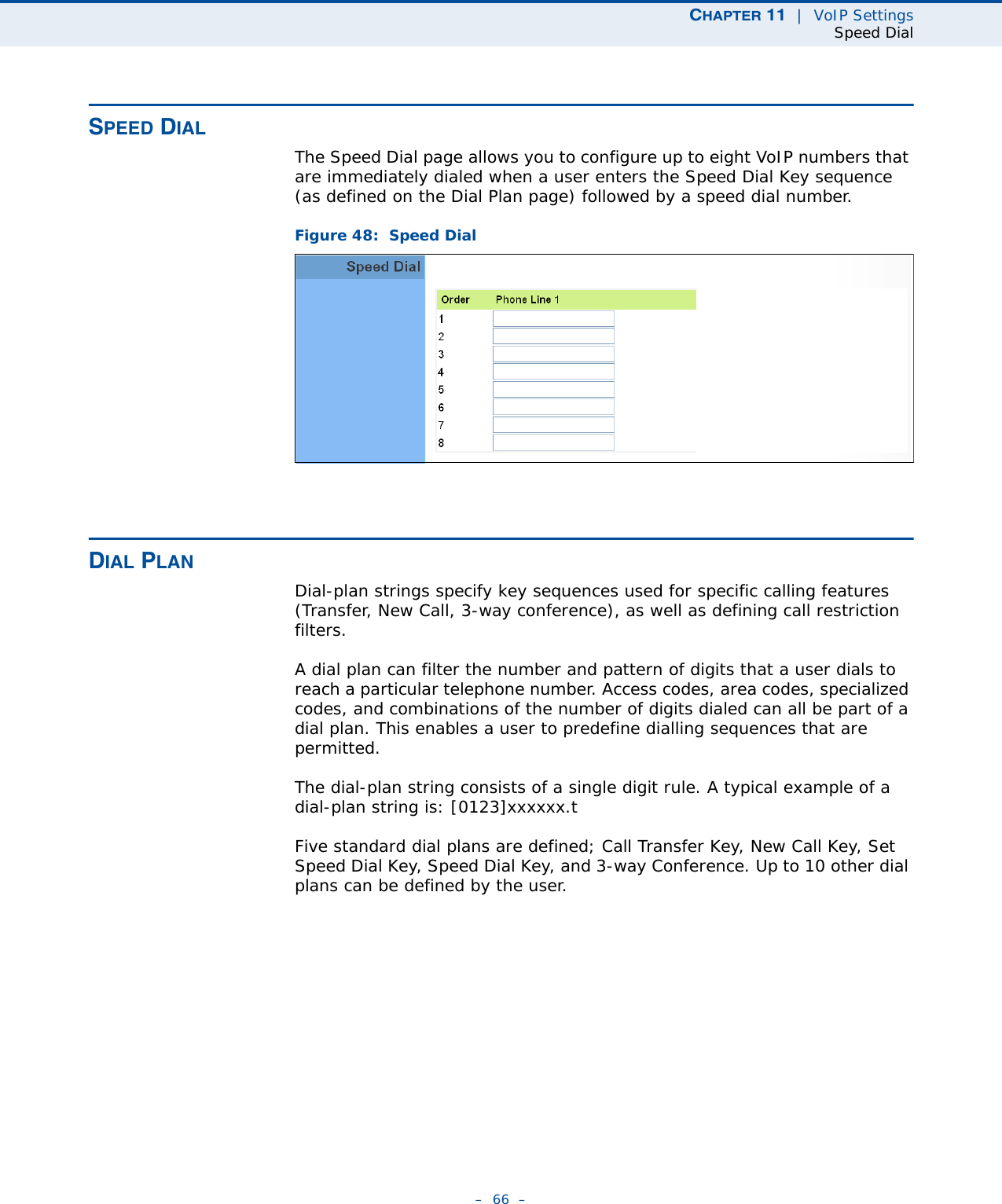 CHAPTER 11  |  VoIP SettingsSpeed Dial–  66  –SPEED DIALThe Speed Dial page allows you to configure up to eight VoIP numbers that are immediately dialed when a user enters the Speed Dial Key sequence (as defined on the Dial Plan page) followed by a speed dial number.Figure 48:  Speed DialDIAL PLANDial-plan strings specify key sequences used for specific calling features (Transfer, New Call, 3-way conference), as well as defining call restriction filters.A dial plan can filter the number and pattern of digits that a user dials to reach a particular telephone number. Access codes, area codes, specialized codes, and combinations of the number of digits dialed can all be part of a dial plan. This enables a user to predefine dialling sequences that are permitted. The dial-plan string consists of a single digit rule. A typical example of a dial-plan string is: [0123]xxxxxx.tFive standard dial plans are defined; Call Transfer Key, New Call Key, Set Speed Dial Key, Speed Dial Key, and 3-way Conference. Up to 10 other dial plans can be defined by the user.