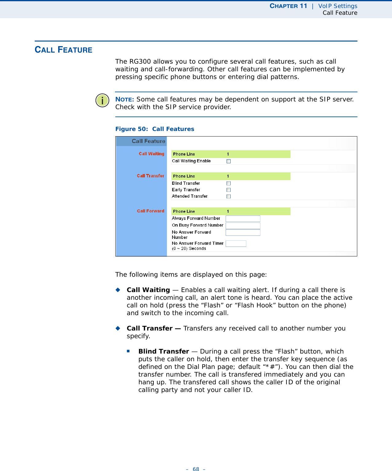 CHAPTER 11  |  VoIP SettingsCall Feature–  68  –CALL FEATUREThe RG300 allows you to configure several call features, such as call waiting and call-forwarding. Other call features can be implemented by pressing specific phone buttons or entering dial patterns. NOTE: Some call features may be dependent on support at the SIP server. Check with the SIP service provider.Figure 50:  Call FeaturesThe following items are displayed on this page:◆Call Waiting — Enables a call waiting alert. If during a call there is another incoming call, an alert tone is heard. You can place the active call on hold (press the “Flash” or “Flash Hook” button on the phone) and switch to the incoming call. ◆Call Transfer — Transfers any received call to another number you specify. ■Blind Transfer — During a call press the “Flash” button, which puts the caller on hold, then enter the transfer key sequence (as defined on the Dial Plan page; default “*#”). You can then dial the transfer number. The call is transfered immediately and you can hang up. The transfered call shows the caller ID of the original calling party and not your caller ID.